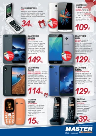 www.mastercadena.com
TELÉFONO FLIP SPC
2306B
Teléfono Flip. QVGA 128x160 px. SMS/MMS.
GSM 900/1800. Batería 800 mAh Li-Ion. Teclas
grandes. Dual SIM. Linterna. Agenda de 300
contactos. Radio FM. Cámara con flash. Blanco.
08204065
34€
SMARTPHONE
MOBIOLA
GAIA MS55L1
5,5” (13,97cm) IPS. Full HD.
Android 7.0. Micro SIM. Nano SIM.
4G. 16 Gb. MediaTek MT6737,
4 núcleos 1.5 GHz. 2Gb RAM.
Cámara Dual trasera 8 MP AF + 8
MP FF (120° wide angle), 13 MP
+ 13 MP. Frontal 5Mpx. Flash LED
doble. 08166339
REGALO
Bombilla
DLB-003
149€
SMARTPHONE
XIAOMI
REDMI 7A 2+16GB AZUL - 08170936
REDMI 7A 2+16GB NEGRO - 08170935
Pantalla LCD IPS 5,45 pulgadas
720x1440 pixeles. Cámaras 13/5 MP.
Procesador Snapdragon 439 OctaCore
2x2,0 Ghz + 6x1,45 Ghz. 4G LTE. WiFi.
Bluetooth, Dual SIM. Tarjeta MicroSD.
16GB ROM. 3Gb RAM. Batería 4000
mAh.
114€
SMARTPHONE
TP-LINK
C5 NEGRO - 08165739
C5 BLANCO - 08165740
5” IPS Full HD. 4G. Quad Core
1.3GHz. Android
5,1. RAM 2 GB. ROM 16 GB.
Micro SIM.
Cámaras de 8/5 Mpx. Dual LED
Flash trasero.
REGALO
Bombilla
DLB-003
109€
SMARTPHONE
MEIZU
M5S SILVER - 08165372
M5S GREY - 08165371
5,2” IPS. HD (1280x720 píxeles).
4G. S.O. Flyme 6.0. Procesador
Mediatek 6750 octa-core Cortex
A53 a 1,5 GHz. Dual nanoSIM: 2
Micro SIM. RAM 3 GB. ROM 16 GB.
128 GB con Micro SD. Cámaras
trasera/frontal 8/5 mpx.
REGALO
Bombilla
DLB-003
129€
TELÉFONO
PANASONIC
KX-TG1612SP1
Duo. Agenda 50 números.
Memoria de rellamada.
Identificador de llamada.
Registro de llamada 50
números o nombres.
08146397
39€
129€
SMARTPHONE
ALCATEL
1S METAL BLUE 4GB 64GB
Pantalla Full View 18:9 HD+ de
5,5 pulgadas, 720x1440 pixeles.
4Gb RAM. 64Gb almacenamiento.
Doble cámara trasera de 13Mp
(interpolados a 16Mp) + 2MP.
Cámara frontal 5Mp. Batería 3060
mAh. 08171736
TELÉFONO
MOBIOLA
MB3000 ORANGE
Pantalla 1,77”, 128x160 pixeles
TFT. Batería 800 mAh. Memoria
100 contactos + memoria SIM.
Ranura Micro-SD. Cámara
delantera 0,08Mp. Cámara trasera
1,2Mp. Bluetooth 2.1.
08166128
15€
 