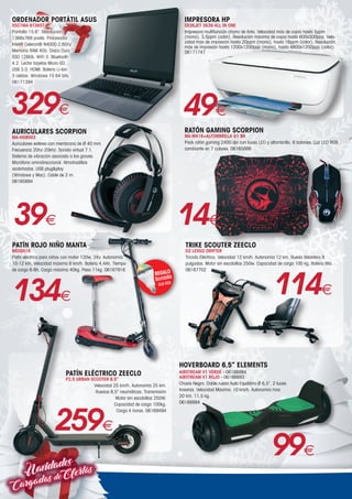 Navidades
CargadasdeOfertas
ORDENADOR PORTÁTIL ASUS
X507MA-BT365T
Pantalla 15,6”. Resolución
1366x769 pixels. Procesador
Intel® Celeron® N4000 2,6Ghz.
Memoria RAM 4Gb. Disco Duro
SSD 128Gb. WiFi 5. Bluetooth
4.2. Lector tarjetas Micro-SD.
USB 3.0. HDMI. Batería Li-Ion
3 celdas. Windows 10 64 bits.
06171394
329€
AURICULARES SCORPION
MA-HG9003
Auriculares estéreo con membrana de Ø 40 mm.
Frecuencia 20hz-20khz. Sonido virtual 7.1.
Sistema de vibración asociado a los graves.
Micrófono omnidireccional. Almohadillas
acolchadas. USB plugplay
(Windows y Mac). Cable de 2 m.
06165894
39€
RATÓN GAMING SCORPION
MA-M416+ALFOMBRILLA G1 BK
Pack ratón gaming 2400 dpi con luces LED y alfombrilla. 6 botones. Luz LED RGB
cambiante en 7 colores. 06165886
14€
PATÍN ROJO NIÑO MANTA
MES001K
Patín eléctrico para niños con motor 120w, 24v. Autonomía
10-12 km. Velocidad máxima 6 km/h. Batería 4,4Ah. Tiempo
de carga 6-8h. Carga máxima 40kg. Peso 11kg. 06167916
REGALO
Bombilla
DLB-003
134€
TRIKE SCOUTER ZEECLO
D2 LEXGO DRIFTER
Triciclo Eléctrico. Velocidad 12 km/h. Autonomía 12 km. Rueda delantera 8
pulgadas. Motor sin escobillas 250w. Capacidad de carga 100 kg. Batería litio.
06167702
114€
PATÍN ELÉCTRICO ZEECLO
P2,5 URBAN SCOOTER 8,5”
Velocidad 25 km/h. Autonomía 25 km.
Ruedas 8,5” neumáticas. Transmisión
Motor sin escobillas 250W.
Capacidad de carga 100kg.
Carga 4 horas. 06169494
259€
HOVERBOARD 6,5” ELEMENTS
AIRSTREAM V1 VERDE - 06166884
AIRSTREAM V1 ROJO - 06166883
Chasis Negro. Doble rueda Auto Equilibrio Ø 6,5”. 2 luces
traseras. Velocidad Máxima: 10 km/h. Autonomía max
20 km. 11,5 kg.
06166884
99€
49€
IMPRESORA HP
DESKJET 3639 ALL IN ONE
Impresora multifunción chorro de tinta. Velocidad máx de copia hasta 5ppm
(mono), 3,5ppm (color). Resolución máxima de copia hasta 600x300ppp. Velo-
cidad máx de impresión hasta 20ppm (mono), hasta 16ppm (color). Resolución
máx de impresión hasta 1200x1200ppp (mono), hasta 4800x1200ppp (color).
06171747
 