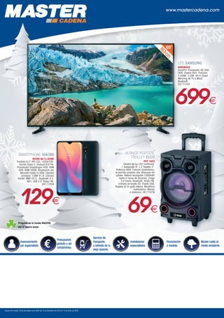 www.mastercadena.com
Precios IVA incluido. Fecha de validez de la oferta del 10 de Diciembre de 2019 al 10 de Enero de 2020.
Servicio de
transporte,
y retirada de tu
viejo aparato.
Instaladores
especialistas.
Financiación
a medida.
Master cuida el
medio ambiente.
Asesoramiento
por especialista.
Presupuesto
gratuito y sin
compromiso.
163cm
.
65”
Pregunta en tu tienda MASTER,
por el ahorro anual.
ALTAVOZ PORTÁTIL
TROLLEY ELCO
PDT 1823
Efectos de luz LED multicolor.
1 Subwoofer 8 + 2 Tweeter 3.
Potencia 40W. Función inalámbrica,
te permite conectar dos altavoces sin
cables. Batería recargable 1500mAh
hasta 4 horas de duración. Carga
3-4 horas. Bluetooth. Radio FM.
Entrada de tarjeta SD. Puerto USB.
Ruedas en la parte inferior. Micrófono
inalámbrico. Mando
a distancia. 05171576
69€
SMARTPHONE XIAOMI
REDMI 8A 2+32MB
Pantalla 6,2 IPS LCD. 1520x720.
Gorilla Glass 5. Android 9.0 Pie.
Procesador Snapdragon 439. RAM
2GB. ROM 32GB. Ampliación por
MicroSD Hasta 512GB. Cámara
principal: 12MP f/1.8. Cámara
frontal: 8MP f/2.0. Bluetooth 4.2.
WiFi. USB 2.0. Radio FM.
08171854
129€
LED SAMSUNG
65RU6025
SmartTV. Procesador 4K UHD.
HDR. Diseño Slim. PurColor.
3 HDMI. 2 USB. Wi-Fi Direct.
Mirroring de TV a Móvil.
Bluetooth.
02171244
699€
 