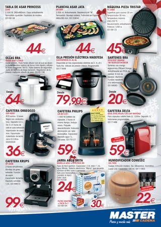 www.mastercadena.com
TABLA DE ASAR PRINCESS
2240
2.500 W. 260x460mm. Capa antiadherente.
Termostato ajustable. Espátulas de madera.
03159138
44€ 45€
MÁQUINA PIZZA TRISTAR
PZ-2880
Superficie para cocinar 30 cm.
Temporizador 30 min.
Temperatura máxima
200-220 ºC.
Recubrimiento antiadherente.
Potencia 1200 w.
03156123
OLLAS BRA
TEKNA 4/6/7 LITROS
Doble presión. Triple fondo difusor con el cual se alcan-
za la temperatura óptima de forma más rápida y eficien-
te.Acero inoxidable 18/10. Triple sistema de seguridad.
Junta de silicona de larga duración. Regulación de la
presión mediante válvula de peso. 03161138
64€
Desde
PLANCHA ASAR JATA
GR-555
2.500 W. Antiadherente. Resistencia en “M”.
Termostato. Bandeja salsera. Fabricado en España.
460x280 mm. 03133836
44€
36€
CAFETERA ORBEGOZO
EXP-4600
870 watios. 5 bares.
Negra con acabados
inox. Depósito 0,5 L.
De 2 a 4 tazas de
café en cada extracción.
Vaporizador de acero
inox. Espumador
/calentador de leche.
Jarra 0,5 litros.
03203534
CAFETERA DELTA
QOOL EVOL.ROJA+120 CAP NAVIDAD
Para cápsulas café/té Delta Q. 1200w. Deposito 1l.
Volúmenes programables.
03171486
59€
INCLUYE
120 CÁPSULAS
OLLA PRESIÓN ELÉCTRICA MAGEFESA
EASYEXPRESS 2L-4L-6L
Disponible en tres capacidades distintas de 2, 4 y 6 l.
Tacto frío. Válvula de presión interior. Programable.
03171649
REGALO
BÁSCULA MGF-1300
79,90€
Desde
JARRA AGUA BRITA
MARELLA AZUL + 3 FILTROS MX
Tapa de fácil apertura. Capacidad: 2,4L total / 1,4L
agua filtrada. Sistema electrónico “Memo” que recuerda
cambiar el filtro cada 4 semanas.
Apta para lavavajillas
(excepto la tapa).
Color: Azul.
03170738
24€
FILTRO MAXTRA
+ PACK 5+1
03168164 30€
SARTENES BRA
EFFICIENT ORANGE
16/18/20/22/24/26/28
Sartenes con mango
ergonómico Efficient Orange.
Antiadherente sin PFOA de
calidad. 6 mm de
espesor. Aluminio
Fundido resistente
a la deformación.
03158583
20€
Desde
59€
CAFETERA PHILIPS
LM-8012/41
1.450 W.Cafetera de
cápsulas. 2 tazas al
mismo tiempo. Incluye
vasos. Paquete
descalcificador. Indicador
eliminación cal. Apta
lavavajillas. Capacidad
depósito agua 1L.
19 bares. 03170127
CAFETERA KRUPS
XP-3208
2 tazas simultaneas.
Bandeja de goteo
extraíble. Función
de vapor.
Espumador de leche.
Depósito extraíble
1,5L. 03168613
99€
HUMIDIFICADOR COMELEC
DA-7400
Cuerpo imitación madera. 5w. Ultrasónico. Aromático.
Luces LED. Capacidad 100 ml. 04171803
22€
PACK ACEITES
ESENCIALES REGALO
Hace 2 meses
Por fin una cafetera
de cápsulas que hace
dos cafés con una
sola cápsula doble.
 