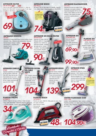 Navidades
CargadasdeOfertas
34€
PLANCHA PHILIPS
GC-2992/70
2300 W. 40g/min de vapor continuo. Golpe de vapor
150g. Suela SteamGlide. Capacidad depósito agua 0,32
L. Función antigoteo. Función vapor vertical. 03165915
ASPIRADOR COMELEC
SV-2401
Aspirador inalámbrico con batería
de Litio de 29,6v y 2200 mAh.
Filtro HEPA. Bajo nivel de ruido.
Desmontable para uso como
aspirador de mano. Autonomía
50 min. Cepillo motorizado con
luces LED. 03171802
101€
ASPIRADOR DYSON
V7 MOTORHEAD
Aspiradora Sin Cable con 2 modos de
aspiración. 100 W. Depósito extraíble
de 0,54 litros. 85 Decibelios. Clase de
eficiencia energética A+++. Hasta 30
minutos de autonomía. Motor Digital
Dyson V7. Incluye cepillo Direct
Drive. 03171659
299€
INCLUYE
CEPILLO PARQUET
ASPIRADOR NILFISK
ONE BB10P05A
750 W. Con bolsa. Capacidad depósito 3 L. Radio de
acción 8 m. Filtro HEPA 10. Nivel de ruido 77 dB. Clase
energética A. 03170771
69€
ASPIRADOR BLACKDECKER
DVJ-315-J
Aspirador de mano sin cable 10.8V / 15w.
Dustbuster, con acción ciclónica.
Capacidad depósito 500 ml, fácil de
vaciar y lavar. Batería de Litio más
duradera, más rápida de cargar
y permite no perder potencia
de succión.
03167672
75€
ASPIRADOR DI4
ULTRAFORCE 600
Aspirador de Escoba
Ciclónico. 600W.
Filtro HEPA. Accesorios.
0,6L. Con cable de 5m.
03168654
69,90€
99,90€
PLANCHA DI4
STIRO HEALTHY 3200
3200w. Sistema de
inyección de agua y
programa Healthy. Golpe
de vapor 250gr. Vapor
variable 0-65 gr/min.
03169293
ASPIRADOR BOSCH
BGC-05AAA1
Sin Bolsa. 700 W. Filtro Hepa H12 lavable. Deposito
1.5 L. Motor HiSpin. Clase energética: A. 03167376
74€
48€
PLANCHA BOSCH
TDA-503001P
Plancha de vapor, 3000 W. 200g golpe de vapor. 45g/
min vapor constante.
Base Ceranium Glisèe.
Color granate.
03200709
139€
ASPIRADOR BOSCH
BCH-3P210
Aspirador escoba inalámbrico.
Batería iones de litio 21,6v.
Tiempo de funcionamiento 50
min. Tiempo de carga 5h.
Capacidad polvo 0,4L.
Aspirador de mano
desmontable.
03171691
ASPIRADOR ROWENTA
RO-2932
Aspiradora sin bolsa Swift Power Cyclonic Parqué. Radio
de acción 7,6m. Filtrado de alto rendimiento. Depósito
fácil de limpiar. Incluye 1 cepillo
para parqué y 1 boquilla para
ranuras 2 en 1.
03204868 79€
90€
ASPIRADOR SIN BOLSA NILFISK
METEOR BLACK
Aspirador sin bolsa. 800 W.
Filtración HEPA 13. Capacidad
depósito 2,5L. Control de
velocidad variable. Longitud
del cable de 5m. Incluye
3 cepillos, Tubo telescópico
Inox Cromado, Boquilla
combinada y Boquilla de
suelo turbo. 03300007
INCLUYE CEPILLO
PARA MASCOTAS
CENTRO PLANCHADO SVAN
SVCP-11628
2400w. Control electrónico. Vapor variable continuo.
Depósito extraíble 1,7L. Vapor vertical 280g/min. Golpe
de vapor 140g. Antigoteo. 4 ajustes de temperatura.
03171707
104,90€
ASPIRADOR ESCOBA
SIN CABLE
ARIETE
2767
2 en 1 Escoba y aspirador
de mano. 22v. Depósito
de 0,8L. Batería de Litio.
2 velocidades. Acción
ciclónica. Cepillo para
alfombra y para suelos.
03168406
104€
2 de febrero de 2019
Es genial!!!! pequeño,
ligero muy buena
succión, en los tres
niveles.
2 de diciembre de 2018
Muy buena y maneja-
ble. Gran versatilidad.
Perfecta.
 