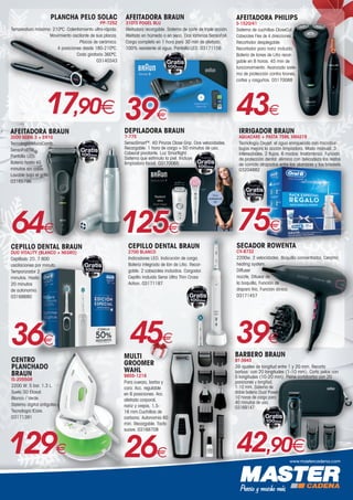 www.mastercadena.com
PLANCHA PELO SOLAC
PP-7252
Temperatura máxima: 210ºC. Calentamiento ultra-rápido.
Movimiento oscilante de sus placas.
Placas de cerámica.
4 posiciones desde 180-210ºC.
Codo giratorio 360ºC.
03140343
17,90€
SECADOR ROWENTA
CV-8732
2200w. 2 velocidades. Boquilla concentrador, Ceramic
heating system,
Diffuser
nozzle, Difusor de
la boquilla, Función de
disparo frío, Función iónica.
03171457
39€
DEPILADORA BRAUN
7-775
SensoSmartTM
. 40 Pinzas Close Grip. Dos velocidades.
Recargable: 1 hora de carga = 50 minutos de uso.
Cabezal pivotante. Luz Smartlight.
Sistema que estimula la piel. Incluye
limpiadora facial. 03170065
125€
www.braun.com/es
C
M
Y
CM
MY
CY
CMY
K
AF Stoppers 10x10 Sellos Braun.pdf 1 11/06/15 17:22
AFEITADORA PHILIPS
S-1520/41
Sistema de cuchillas CloseCut.
Cabezales Flex de 4 direcciones.
Recortador desplegable.
Recortador para nariz incluido.
Batería de Iones de Litio recar-
gable en 8 horas. 45 min de
funcionamiento. Avanzado siste-
ma de protección contra tirones,
cortes y rasguños. 03170088
43€
MULTI
GROOMER
WAHL
9855-1216
Para cuerpo, barba y
cara. Acc. regulable
en 6 posiciones. Acc.
afeitado corporal,
nariz y orejas, 1,5-
16 mm.Cuchillas de
carbono. Autonomía 60
min. Recargable. Tacto
suave. 03168708
26€
AFEITADORA BRAUN
3000 SERIE 3 + EN10
Tecnología MicroComb.
SensoFoilTM.
Pantalla LED.
Batería hasta 45
minutos sin cable.
Lavable bajo el grifo.
03165796
64€
www.braun.com/es
C
M
Y
CM
MY
CY
CMY
K
AF Stoppers 10x10 Sellos Braun.pdf 1 11/06/15 17:22
AFEITADORA BRAUN
310TS POGEL BLU
Afeitadora recargable. Sistema de corte de triple acción.
Afeitado en húmedo o en seco. Dos láminas SensoFoil.
Carga completa en 1 hora para 30 min de afeitado.
100% resistente al agua. Pantalla LED. 03171156
39€
www.braun.com/es
C
M
Y
CM
MY
CY
CMY
K
AF Stoppers 10x10 Sellos Braun.pdf 1 11/06/15 17:22
CEPILLO DENTAL BRAUN
DUO VITALITY (BLANCO + NEGRO)
Cepillado 2D. 7.600
oscilaciones por minuto.
Temporizador 2
minutos. Hasta
20 minutos
de autonomía.
03168680
36€
www.braun.com/es
C
M
Y
CM
MY
CY
CMY
K
AF Stoppers 10x10 Sellos Braun.pdf 1 11/06/15 17:22
CEPILLO DENTAL BRAUN
2700 BLANCO
Indicadores LED. Indicación de carga.
Batería integrada de Ión de Litio. Recar-
gable. 2 cabezales incluidos. Cargador.
Cepillo incluido Sensi Ultra Thin Cross
Action. 03171187
45€
www.braun.com/es
C
M
Y
CM
MY
CY
CMY
K
AF Stoppers 10x10 Sellos Braun.pdf 1 11/06/15 17:22
75€
IRRIGADOR BRAUN
AQUACARE + PASTA 75ML XMAS19
Tecnología Oxyjet: el agua enriquecida con microbur-
bujas mejora la acción limpiadora. Modo manual. 3
intensidades. 2 flujos. 6 modos. Inalámbrico. Función
de protección dental: elimina con delicadeza los restos
de comida atrapados entre los alambres y los brackets.
03204882
www.braun.com/es
C
M
Y
CM
MY
CY
CMY
K
AF Stoppers 10x10 Sellos Braun.pdf 1 11/06/15 17:22
129€
CENTRO
PLANCHADO
BRAUN
IS-2055GR
2200 W. 5 bar. 1.3 L.
Suela 3D Eloxal.
Blanco / Verde.
Sistema digital antigoteo.
Tecnología ICare.
03171391
BARBERO BRAUN
BT-3940
39 ajustes de longitud entre 1 y 20 mm. Recorta
barbas: con 20 longitudes (1-10 mm). Corta pelos con
5 longitudes (10-20 mm). Peine cortabarba con 20
posiciones y longitud,
1-10 mm. Sistema de
doble batería Dual Power
10 horas de carga para
40 minutos de uso.
03169147
42,90€
www.braun.com/es
C
M
Y
CM
MY
CY
CMY
K
AF Stoppers 10x10 Sellos Braun.pdf 1 11/06/15 17:22
 
