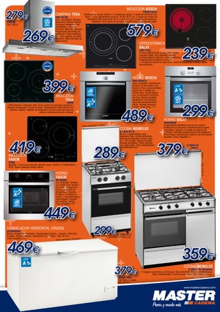 +

279+
€

CAMPANA TEKa
DH2 79-99

DH2 99

Inox. 90cm.

INOX

269€

++

Inox. 70cm/90cm. Mandos
electrónicos retroiluminados.
Lámparas halógenas. Tres
velocidades + intensiva.
Indicador digital de velocidad.
Programador del tiempo de
aspiración. Filtros metálicos.
Estructura superior de cristal
reforzado. Motor blindado de
doble turbina.

+

+

+

+

+

+

399€

+

0 DV
Modelo representado: G 153

HORNO
FAGOR
6H-865BX

Inox antihuella. Pirolítico
con master chef. Multifunción Plus. 7 programas.
Control electrónico de
temperatura. Limpieza
Pirolítica. 4 cristales en
puerta. 1 Guía telescópica
auto-extraible “impulse”.
Grill abatible. Display.
Clase energética: A-20.

+

CLASE

A

-20

449€

CONGELADOR HORIZONTAL ZANUSSI

+

Blanco. Congelador Horizontal. Condensador Ecotech+. «Easylid». 500 litros.
3 cestos. Alarma luminosa. Indicadores LED. Ruedas. 160 x 87 cm.
Clase energética: A+.
representado: ZFC649WAP

469€
CLASE

A

+

+

HORNO BOSCH

Acero inoxidable. Autolimpieza
pirolítica en tres niveles: Eco,
Normal y Plus. Guías extraíbles
Quadro en 2 niveles con
función stop. Control electrónico monomando TouchControl Easy. Mando ocultable.
Multifunción (8 funciones).
Sprint de precalentamiento
rápido. Bandeja profunda.
Parrilla. Clase energ.: A-10.

+

+
+
Modelo

+

+

+

A
INOX

+

G 1530 DV X

Encimera de Acero inox.

+

+
379€

+
+
+
+
++
+
+

379€

+

+

299€

+

299€
+
+
+

+

CLASE

Programación electrónica de paro de cocción.
Multifunción 6 funciones. Precalentamiento rápido
automático. Variogrill: 3 niveles de potencia de
gratinado. Esmalte antiadherente de alta resistencia.
Panel trasero autolimpiable. Sistema de autolimpieza
Aqualisis. Clase energética: A.

G 1530 DV W

Blanca. 3 quemadores a gas.
Quemador triple. Parrilla esmaltada.
Válvulas de seguridad. Horno a gas.
44 L. Grill de gas. Parrilla cromada.
Bandeja esmaltada. Puerta extraíble
con doble cristal. Cajón calientaplatos.
535x565x820 mm.

+

3HB506XM

+

+
+

+

HORNO BALAY

COCINA MEIRELES

+

Biselado. 3 zonas de inducción. Mandos Touch: SESOR 12 POSICIONES +
PLUS. Sensor selección tiempo 99min.

+

+

HBA74S451E

+
289€

IF3BS

ZFC649WAP

+

+

INDUCCIÓN
FAGOR

239€

3 zonas eléctricas de cocción. Zona trasera
izquierda doble. Zona delantera derecha
y trasera derecha estándar. Control electrónico.
Programación de tiempo de cocción.
17 niveles de cocción en cada zona. Panel de mandos en el frontal. Marco
bisel delantero.

489€
+

X

+

+

G 2940 VX
(INOX).

+

Modelo representado: G 2940 VX

419€

+

3EB715LR

+

+

+

+
+

VITROCERÁMICA
BALAY

+

A-10

+

INOX

+
+
+
+
+

CLASE

IR609

ANTIHUELLAS

+579€
+

ACERO
INOXIDABLE

INDUCCIÓN
TEKa

Cristal biselado. Inducción Total. Touch control con sensores acústicos y
bloqueo de seguridad. Función Fondue. Programación hasta 99 min con
avisador acústico. Detector de recipientes. Función power en todas las
placas. Indicadores de calor residual.

PID651N24E

DirectControl. Acceso directo a 17 niveles de cocción. 3 zonas de inducción con
Sprin: 1 zona gigante Maxx de Ø 32 / Ø 26 / Ø 21 cm. 2 zonas con control de
temperatura del aceite de Ø 18 cm y de Ø 14,5 cm. 9 recetas almacenadas.
IRecetario. Guía rápida de uso para el control de temperatura del aceite.

+

+

INDUCCIÓN BOSCH

359€
COCINA MEIRELES
G 2940 VW (BLANCA)

4 Fuegos a gas.Horno y grill de gas. Tapa esmaltada. Armario portabombona.
cajon calienta platos. Encimera Acero INOX. 850 X 900 X 55 cm..

ZFC627WAP

263 litros. 2 cestos.
93 x 87 cm

www.mastercadena.com
www.mastercadena.com

+

 