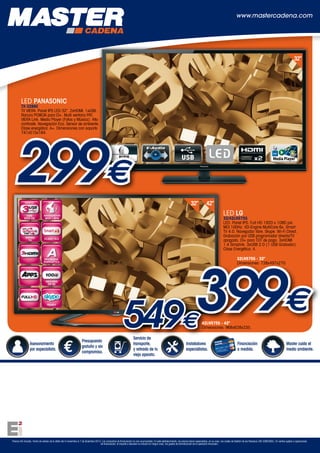 www.mastercadena.com

32”

LED PANASONIC

TX-32B6E
TV VIERA. Panel IPS LED 32”. 2xHDMI. 1xUSB.
Ranura PCMCIA para CI+. Multi ventana PAT.
VIERA Link. Media Player (Fotos y Música). Alto
contraste. Navegación Eco. Sensor de ambiente.
Clase energética: A+. Dimensiones con soporte
741x515x184.

299€
32”

42”

LED LG

32/42LN575S
LED. Panel IPS. Full HD 1920 x 1080 pxl.
MCI 100Hz. XD-Engine MultiCore 6x. Smart
TV 4.0. Navegador libre. Skype. Wi-Fi Direct.
Grabación por USB programada/ directa/TV
apagado. CI+ para TDT de pago. 3xHDMI
1.4 Simplink. 3xUSB 2.0 (1 USB Grabador).
Clase Energética: A.

399€
549
32LN575S - 32"
Dimensiones: 738x497x270.

€

Asesoramiento
por especialista.

Presupuesto
gratuito y sin
compromiso.

Servicio de
transporte,
y retirada de tu
viejo aparato.

42LN575S - 42"
Dimensiones: 968x628x235.

Instaladores
especialistas.

Financiación
a medida.

Master cuida el
medio ambiente.

Precios IVA incluido. Fecha de validez de la oferta del 4 noviembre al 7 de diciembre 2013. Las campañas de financiación no son acumulables. En este establecimiento, los precios llevan repercutidos, en su caso, los costes de Gestión de los Residuos (RD 208/2005). En ventas sujetas a operaciones
de financiación, el importe a devolver no incluirá en ningún caso, los gastos de formalización de la operación financiera.

 
