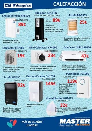 MÁS DE 35 AÑOS
JUNTOS!!
Emisor Térmico RRE510
Cod.04203891
89€
3 elementos. 500w.
Medidas 585*336*75
Radiador Serie RN
Mod. RN100 Cod.04171064
Desde 89€
5elementos.
500w.-1000w
Medidas 280*630*340.
Termostato regulable
Calefactor FH7000
Cod.04168570
19€
3 posiciones. 2 niveles de
calor:1000 y 2000w.
Apto para baño.
Mini Calefactor CR4000
Cod.04171068
23€
Calefactor cerâmico de enchufe.
Potencia 600w. Display LED.
Temporizador programable.
Calefactor Split SP6000
Cod.04168573
47€
Calefactor de pared especial
baño- 2 niveles de calor: 1000 y
2000w. Medidas 460*185*110
Estufa HBF 90
Cod.04129753
25€
3 potencias de calor: 400, 800 y
1200w.Sist. Oscilante. Asa.
Estufa BP-0303
Cod.04200604
92€
Estufa de gas butano.
Potencia max. 4200w
Medidas 47,5*74*37,5
Deshumificador DH1037
Cod.04203032
145€
Deshumidificador 10L.
Digital.
Purificador PU1000
Cod.04173668
119€Purificador de aire.
3 Velodcidades.
Filtro HEPA
Panel Tactil
Programable
Eficaz contra los malos olores
Cod.04158727
32€
Humidificador HU2013
Proyecta vapor frío, regula la humedad.
3 em 1: Purifica, neutraliza olores y
Cuida la piel
 