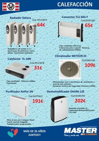 MÁS DE 35 AÑOS
JUNTOS!!
Radiador Sahara
Cod. 04153870
Desde 64€
Radiadores de aceite. 2 o 3
posiciones de potencia y luces
piloto. Termostato ambiente
Convector TLS-503-T
Cod.04201583
65€
Tipo ventilador eléctrico.
Colocación piso o pared. Potencia
de calentamiento 2000w
Calefactor TL-10N
Cod.04123678
31€
Tipo ventilador . Potencia 2000w.
Termostato
Climatizador METEOR-EC
Cod.0491100
109€
Climatizador com 3 posiciones de ventilación y
uma de aire caliente.
Protector térmico de seguridad. Potencia 2200W
Purificador AirPur 2N
Cod.04173622
191€
Filtra el aire em 4 etapas. Panel
Touch control. Colgable
Temporizador programable.
Deshumidificador DHUM-12E
Cod.04150795
202€
Depósito extraíble 2L.
Capacidad deshumidificación
12L/24h
 
