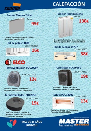 MÁS DE 35 AÑOS
JUNTOS!!
Emisor Térmico Siena
Desde
130€
Emisor Térmico Teide
Desde
95€
Gran pantalla digital,. Cronotermostato
digital programable. Estanquidad total
Kit de patas 14800
Cod. 04203190
16€
Kit de ruedas 14797
Cod. 04140355
38€
Termoventilador PDC2000N
Cod. 04173333
19€
Giratorio. 2 niveles de calor +
ventilador. Potencia 1000/2000w
Termoventilador PDC2056
Cod. 04171419
15€
Selección aire frío, caliente o
templado.Potencia 1000/2000w.
Termostado ajustable
Estufa PDC1200CCod. 04171420
13€
Calefactor de cuarzo. Termostato.
Potencia 400/800/1200w
Calefactor PDC2066G
Cod. 04171416
12€
2 Niveles de calor + ventilador.
Potencia 1000/2000w. Termostato
3 modos de funcionamento. Teclado
táctil. Gran pantalla TFT
 