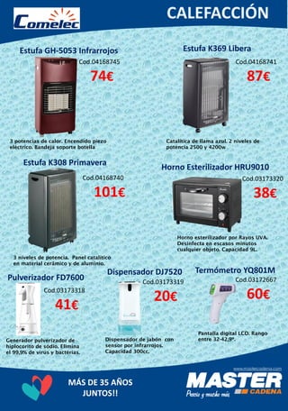 MÁS DE 35 AÑOS
JUNTOS!!
Estufa GH-5053 Infrarrojos
Cod.04168745
74€
3 potencias de calor. Encendido piezo
eléctrico. Bandeja soporte botella
Estufa K308 Primavera
Catalítica de llama azul. 2 niveles de
potencia 2500 y 4200w
Cod.04168741
87€
Estufa K369 Libera
Cod.04168740
101€
3 niveles de potencia. Panel catalítico
en material cerâmico y de aluminio.
Horno Esterilizador HRU9010
Cod.03173320
38€
Horno esterilizador por Rayos UVA.
Desinfecta en escasos minutos
cualquier objeto. Capacidad 9L.
Dispensador DJ7520
Cod.03173318
41€
Generador pulverizador de
hiplocorito de sódio. Elimina
el 99,9% de vírus y bactérias.
Pulverizador FD7600 Cod.03173319
20€
Dispensador de jabón con
sensor por infrarrojos.
Capacidad 300cc.
Termómetro YQ801M
Cod.03172667
60€
Pantalla digital LCD. Rango
entre 32-42,9º.
 