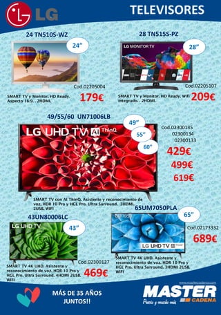 MÁS DE 35 AÑOS
JUNTOS!!
24 TN510S-WZ
Cod.02300135
02300134
02300133
429€
499€
619€
Cod.02205004
179€SMART TV y Monitor. HD Ready.
Aspecto 16:9. . 2HDMI.
28”
28 TN515S-PZ
Cod.02205107
209€SMART TV y Monitor. HD Ready. Wifi
integrado. . 2HDMI.
60”
49”
55”
49/55/60 UN71006LB
SMART TV con AI ThinQ. Asistente y reconocimiento de
voz. HDR 10 Pro y HGL Pro. Ultra Surround. 3HDMI.
2USB. WIFI
43UN80006LC
43”
Cod.02300127
469€
SMART TV 4K UHD. Asistente y
reconocimiento de voz. HDR 10 Pro y
HGL Pro. Ultra Surround. 4HDMI 2USB.
WIFI
65UM7050PLA
65”
Cod.02173332
689€
SMART TV 4K UHD. Asistente y
reconocimiento de voz. HDR 10 Pro y
HGL Pro. Ultra Surround. 3HDMI 2USB.
WIFI
24”
 