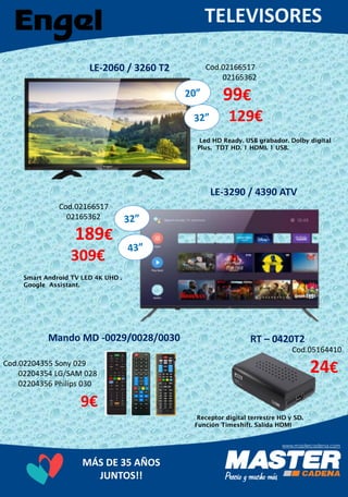 MÁS DE 35 AÑOS
JUNTOS!!
LE-2060 / 3260 T2 Cod.02166517
02165362
99€
129€
Led HD Ready. USB grabador. Dolby digital
Plus. TDT HD. 1 HDMI. 1 USB.
LE-3290 / 4390 ATV
Cod.02166517
02165362
189€
309€
Smart Android TV LED 4K UHD .
Google Assistant.
Cod.02204355 Sony 029
02204354 LG/SAM 028
02204356 Philips 030
9€
Mando MD -0029/0028/0030 RT – 0420T2
Cod.05164410
24€
Receptor digital terrestre HD y SD.
Función Timeshift. Salida HDMI
 