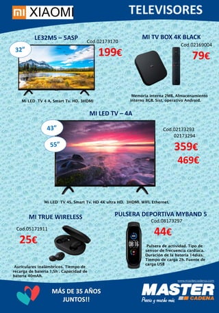 MÁS DE 35 AÑOS
JUNTOS!!
LE32M5 – 5ASP Cod.02173170
199€
Mi LED TV 4 A. Smart Tv. HD. 3HDMI
MI LED TV – 4A
Cod.02173293
02173294
359€
469€
Mi LED TV 4S. Smart Tv. HD 4K ultra HD. 3HDMI. WIFI. Ethernet.
MI TV BOX 4K BLACK
Cod.02169004
79€
Memoria interna 2MB. Almacenamiento
interno 8GB. Sist, operativo Android.
MI TRUE WIRELESS
Cod.05171911
25€
Auriculares inalámbricos. Tiempo de
recarga de batería 1,5h . Capacidad de
batería 40mAh.
PULSERA DEPORTIVA MYBAND 5
Cod.08173297
44€
Pulsera de actividad. Tipo de
sensor de frecuencia cardíaca.
Duración de la batería 14días.
Tiempo de carga 2h. Fuente de
carga USB
 