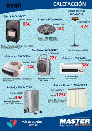 MÁS DE 35 AÑOS
JUNTOS!!
Estufa exterior
SVCA100SP
Cod.04168475
47€
Estufa infrarrojos. Ignición Automática.
Gas: LPG/Butano/Propano
Brasero SVCA-10BRACod.04168464
66€
Eléctrica. Potencia 2000wCalefactor SVCA501CC
Cod.04168477
19€
Brasero 400/500/900w.
Tres niveles de potencia.
Estufa SVCA 33CAT
Cod.04166407
22€
Calefactor Split.
1000/2000w
Calefactor SVCAC15H
Cod. 04166412
Desde125€
Calefactor horizontal. Termostato.
1000/2000w
Calefactor SVCA450
Cod.04168467
38€
Calefactor cerâmico.
750/1500w
Radiador SVCA- 07 RA
Cod.04166402
14€
Radiador de aceite.
A partir de 7 elementos
Emisor Térmico SVCA-900ET
Emisor Térmico a partir
De 6 elementos. 900w
Cod. 04166409
Desde39€
 