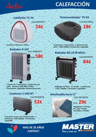 MÁS DE 35 AÑOS
JUNTOS!!
Calefactor TC-73
Cod.04159425
18€
Cerámico. Potencia 1200w.
Termoventilador TV-63
Cod.04203677
24€
Horizontal. 3 posiciones. 2 potencias de
calor: 1000/2000w.Termostato regulable
Radiador R-107
Cod. 04203673
Desde 58€
A partir de 7 elementos. 3 potencias de
calor. Potencia 600/900/1500w.
Termostato regulable. Ruedas giratorias
Radiador RD-227B MICA
Cod.04169355
84€
Radiador de Mica sin fluído. 2 potencias:
1200 /2000w. Termostao regulable.
Convector C-204 NT
Cod.04203678
52€
Regulador 6 niveles
de calor. Funda
extraíble y lavable
Almohadilla Serie CT
Cod. 04159432
Desde 29€
Convector turbo con temporizador. 2
potencias 1200/2000w. Termostato
regulable
 