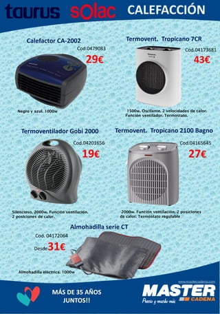 MÁS DE 35 AÑOS
JUNTOS!!
Calefactor CA-2002
Cod.0479083
29€
Negro y azul. 1000w
Almohadilla serie CT
Almohadilla eléctrica. 1000w
Termoventilador Gobi 2000
Cod.04201656
19€
Silencioso. 2000w. Función ventilación.
2 posiciones de calor.
Termovent. Tropicano 2100 Bagno
Cod.04165645
27€
2000w. Función ventilación. 2 posiciones
de calor. Termostato regulable
Termovent. Tropicano 7CR
Cod.04173681
43€
1500w. Oscilante. 2 velocidades de calor.
Función ventilador. Termostato.
Cod. 04172064
Desde31€
 