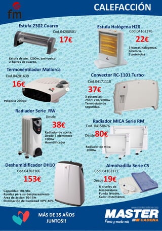 MÁS DE 35 AÑOS
JUNTOS!!
Estufa 2302 Cuarzo
Cod.04200501
17€
3 potencias:
750/1250/2000w
Termostato de
seguridad.
Convector RC-1101 Turbo
Cod.04162376
22€
3 barras halógenas.
Giratoria.
3 potencias
Termoventilador Mallorca
Cod.04201639
16€
Potencia 2000w
Estufa Halógena H20
Cod.04171118
37€
Estufa de pie, 1200w, antivuelco
2 barras de cuarzo.
Deshumidificador DH10
Desde
38€
Radiador de aceite.
Desde 5 elementos
1000w
Humidificador
Radiador MICA Serie RM
Radiador de mica
2000w
Radiador Serie RW
Cod.04202306
153€
Capacidad 10L/día
Ruedas para su desplazamiento
Area de acción 10-15m
Eliminación de humedad 30ºC-80%
Almohadilla Serie CS
6 niveles de
temperatura.
Funda lavable.
Calor instantáneo
Cod. 04158676
Desde80€
Cod. 04162377
Desde19€
 