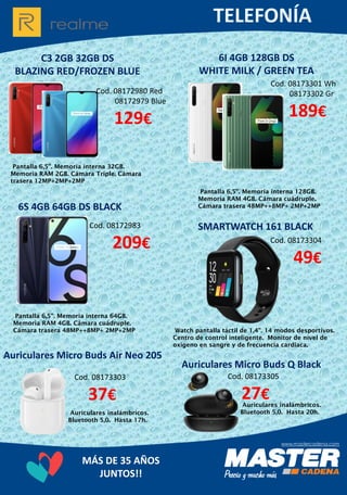 MÁS DE 35 AÑOS
JUNTOS!!
C3 2GB 32GB DS
BLAZING RED/FROZEN BLUE
Cod. 08173301 Wh
08173302 Gr
189€
Pantalla 6,5”. Memoria interna 32GB.
Memoria RAM 2GB. Cámara Triple. Cámara
trasera 12MP+2MP+2MP
6I 4GB 128GB DS
WHITE MILK / GREEN TEA
Cod. 08172980 Red
08172979 Blue
129€
Auriculares inalámbricos.
Bluetooth 5,0. Hasta 17h.
SMARTWATCH 161 BLACKCod. 08172983
209€
Pantalla 6,5”. Memoria interna 64GB.
Memoria RAM 4GB. Cámara cuádruple.
Cámara trasera 48MP++8MP+ 2MP+2MP
6S 4GB 64GB DS BLACK
Cod. 08173304
49€
Watch pantalla táctil de 1,4”. 14 modos desportivos.
Centro de control inteligente. Monitor de nível de
oxígeno en sangre y de frecuencia cardíaca.
Auriculares Micro Buds Air Neo 205
Cod. 08173303
37€
Pantalla 6,5”. Memoria interna 128GB.
Memoria RAM 4GB. Cámara cuádruple.
Cámara trasera 48MP++8MP+ 2MP+2MP
Auriculares Micro Buds Q Black
Cod. 08173305
27€Auriculares inalámbricos.
Bluetooth 5,0. Hasta 20h.
 