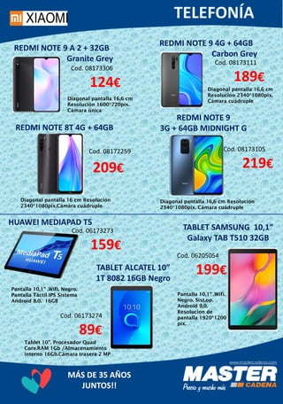 MÁS DE 35 AÑOS
JUNTOS!!
REDMI NOTE 8T 4G + 64GB
Diagonal pantalla 16 cm Resolución
2340*1080pix.Cámara cuádruple
Cod. 08172259
209€
REDMI NOTE 9
3G + 64GB MIDNIGHT G
Diagonal pantalla 16,6 cm
Resolución 1600*720pix.
Cámara única
Cod. 08173105
219€
Pantalla 10,1” .Wifi. Negro.
Pantalla Táctil IPS Sistema
Android 8.0. 16GB
HUAWEI MEDIAPAD T5
Cod. 06173273
159€
TABLET SAMSUNG 10,1”
Galaxy TAB T510 32GB
Tablet 10”. Procesador Quad
Core.RAM 1Gb /Almacenamiento
interno 16Gb.Cámara trasera 2 MP
REDMI NOTE 9 A 2 + 32GB
Granite Grey
Cod. 08173306
124€
Diagonal pantalla 16,6 cm Resolución
2340*1080pix. Cámara cuádruple
REDMI NOTE 9 4G + 64GB
Carbon Grey
Cod. 08173111
189€
Diagonal pantalla 16,6 cm
Resolución 2340*1080pix.
Cámara cuádruple
Cod. 06173274
89€
TABLET ALCATEL 10”
1T 8082 16GB Negro
Cod. 06205054
199€
Pantalla 10,1” .Wifi.
Negro. Sist.op.
Android 9,0.
Resolucion de
pantalla 1920*1200
pix.
 
