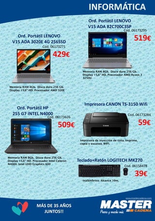 MÁS DE 35 AÑOS
JUNTOS!!
Ord. Portátil LENOVO
V15 ADA 3020E 4G 256SSD
Memoria RAM 4Gb, Disco duro 256 Gb.
Display 15,6” HD. Procesador AMD 320E
Cod. 06173295
519€
Ord. Portátil LENOVO
V15 ADA 82C700C3SP
Cod. 06173271
429€
Memoria RAM 8Gb, Disco duro 256 Gb.
Display 15,6” HD. Procesador AMD Ryzen 3
3250U
Ord. Portátil HP
255 G7 INTEL N4000
Memoria RAM 8Gb, Disco duro 256 Gb.
Display 15,6” HD. Procesador Intel Celeron
N4000. Intel UHD Graphics 600
Impresora CANON TS-3150 Wifi
Cod. 06173284
59€
Impresora de inyección de tinta. Imprime,
copia y escanea. WIFI.
Teclado+Ratón LOGITECH MK270
Cod. 06158478
39€
Inalámbrico. Alcance 10m.
Cod. 06173626
509€
 