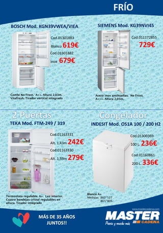 MÁS DE 35 AÑOS
JUNTOS!!
Cod.01301883
Blanco 619€
Cod.01301882
Inox 679€
BOSCH Mod. KGN39VWEA/VIEA
Combi No Frost. A++. Altura 2,03m.
Vitafresh. Tirador vertical integrado
SIEMENS Mod. KG39NVI45
Cod.011172855
729€
Acero inox antihuellas. No Frost.
A+++. Altura 2,03m.
Cod.01163331
Alt. 1,43m 242€
Cod.01163330
Alt. 1,59m 279€
Termostato regulable. A+. Luz interior.
Cuatro bandejas cristal regulables en
altura. Tirador integrado
TEKA Mod. FTM-249 / 319 INDESIT Mod. OS1A 100 / 200 H2
Cod.01300369
100 L. 236€
Cod.01160861
200 L. 336€
Blanco A+
Medidas: 860*527
865*806
 