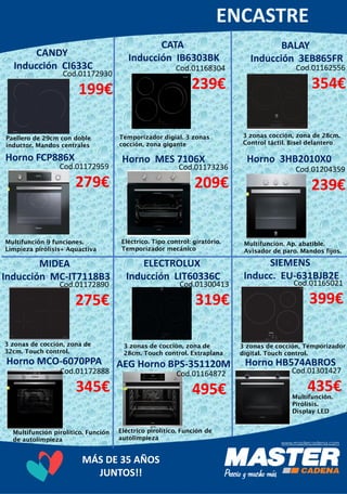 MÁS DE 35 AÑOS
JUNTOS!!
CATA
Inducción IB6303BKCANDY
Inducción CI633C
Horno FCP886X Horno MES 7106X
BALAY
Inducción 3EB865FR
Horno 3HB2010X0
MIDEA
Inducción MC-IT7118B3
ELECTROLUX
Inducción LIT60336C
SIEMENS
Inducc. EU-631BJB2E
Cod.01172930
199€
Cod.01172959
279€
Cod.01168304
239€
Cod.01173236
209€
Cod.01162556
354€
Cod.01204359
239€
Cod.01172890
275€
Horno MCO-6070PPA
Cod.01172888
345€
Cod.01301427
435€
AEG Horno BPS-351120M
Cod.01164872
495€
Cod.01300413
319€
Cod.01165021
399€
Paellero de 29cm con doble
inductor. Mandos centrales
Multifunción 9 funciones.
Limpieza pirólisis+ Aquactiva
Temporizador digial. 3 zonas
cocción, zona gigante
Eléctrico. Tipo control: giratório.
Temporizador mecánico
3 zonas cocción, zona de 28cm.
Control táctil. Bisel delantero
Multifunción. Ap. abatible.
Avisador de paro. Mandos fijos.
3 zonas de cocción, zona de
32cm. Touch control.
Multifunción pirolítico. Función
de autolimpieza
3 zonas de cocción, zona de
28cm. Touch control. Extraplana
Eléctrico pirolítico. Función de
autolimpieza
3 zonas de cocción, Temporizador
digital. Touch control.
Horno HB574ABROS
Multifunción.
Pirólisis.
Display LED
 