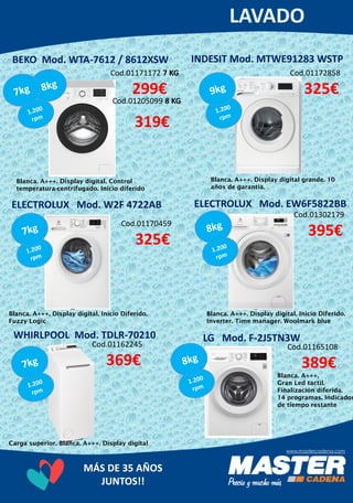 MÁS DE 35 AÑOS
JUNTOS!!
INDESIT Mod. MTWE91283 WSTP
Cod.01171172 7 KG
299€
Cod.01205099 8 KG
319€
Blanca. A+++. Display digital. Control
temperatura-centrifugado. Inicio diferido
BEKO Mod. WTA-7612 / 8612XSW
Cod.01172858
325€
Blanca. A+++. Display digital grande. 10
años de garantia.
ELECTROLUX Mod. W2F 4722AB
Cod.01165108
389€
Blanca. A+++. Display digital. Inicio Diferido.
Inverter. Time manager. Woolmark blue
ELECTROLUX Mod. EW6F5822BB
Cod.01302179
395€
Blanca. A+++. Display digital. Inicio Diferido.
Fuzzy Logic
WHIRLPOOL Mod. TDLR-70210
Cod.01162245
369€
Carga superior. Blanca. A+++. Display digital
LG Mod. F-2J5TN3W
Cod.01170459
325€
Blanca. A+++.
Gran Led tactil.
Finalización diferida.
14 programas. Indicador
de tiempo restante
 