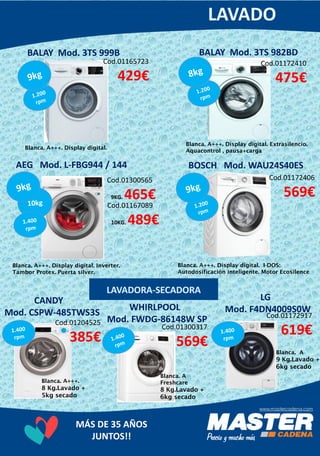 MÁS DE 35 AÑOS
JUNTOS!!
BALAY Mod. 3TS 982BDBALAY Mod. 3TS 999B
Cod.01172410
475€
Cod.01300565
9KG. 465€
Blanca. A+++. Display digital. Extrasilencio.
Aquacontrol , pausa+carga
BOSCH Mod. WAU24S40ES
Cod.01165723
429€
Cod.01167089
10KG. 489€
Blanca. A+++. Display digital. Inverter.
Tambor Protex. Puerta silver.
AEG Mod. L-FBG944 / 144
Cod.01172406
569€
Blanca. A+++. Display digital. I-DOS:
Autodosificación inteligente. Motor Ecosilence
CANDY
Mod. CSPW-485TWS3S
Cod.01204525
385€
Blanca. A+++. Display digital.
WHIRLPOOL
Mod. FWDG-86148W SP
Cod.01300317
569€
Blanca. A
Freshcare
8 Kg.Lavado +
6kg secado
Blanca. A+++.
8 Kg.Lavado +
5kg secado
LG
Mod. F4DN4009S0W
Cod.01172917
619€
Blanca. A
9 Kg.Lavado +
6kg secado
 
