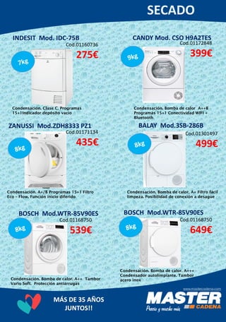 MÁS DE 35 AÑOS
JUNTOS!!
INDESIT Mod. IDC-75B
Cod.01160736
275€
Condensación. Clase C. Programas
15+1Indicador depósito vacío
CANDY Mod. CSO H9A2TES
Cod.01172848
399€
Condensación. A+/B Programas 15+1 Filtro
Eco – Flow. Función inicio diferido
ZANUSSI Mod.ZDH8333 PZ1
Cod.01171134
435€
Condensación. Bomba de calor A++B
Programas 15+1 Conectividad WIFI +
Bluetooth
BALAY Mod.3SB-286B
Cod.01301497
499€
Condensación. Bomba de calor. A+ Filtro fácil
limpeza. Posibilidad de conexión a desague
BOSCH Mod.WTR-85V90ES
Cod.01168750
539€
Condensación. Bomba de calor. A++ Tambor
Vario Soft. Protección antiarrugas
BOSCH Mod.WTR-85V90ES
Cod.01168750
649€
Condensación. Bomba de calor. A+++
Condensador autolimpiante. Tambor
acero inox
 