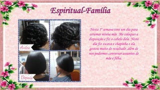 Nesta 1º semana tirei um dia para
arrumar minha mãe. Me coloquei a
disposição e fiz o cabelo dela. Neste
dia fiz escova e chapinha e ela
gostou muito do resultado ,além de
nos podermos conversar assuntos de
mãe e filha.
 
