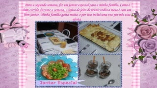 Para a segunda semana, fiz um jantar especial para a minha família. Como é
bem corrido durante a semana, o único de jeito de reunir todos a mesa é com um
bom jantar. Minha família gosta muito, e por isso incluí uma vez por mês essa
oferta.
 