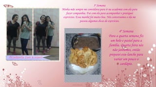 3º Semana
Minha mãe sempre me convidava para ir na academia com ela para
fazer companhia. Fui com ela para acompanhar e pratiquei
exercícios. Essa manhã foi muito boa. Nós conversamos e ela me
passou algumas dicas de exercícios.
4º Semana
Para a quarta semana fiz
um bolo e pastel para a
família. Quarta feira nós
não jantamos, então
preparei esse lanche para
variar um pouco o
cardápio.
 
