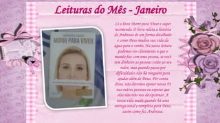 Leituras do Mês - Janeiro
Li o livro Morri para Viver e super
recomendo. O livro relata a história
de Andressa de um forma detalhada
e como Deus mudou sua vida da
água para o vinho. Na nesta leitura
podemos ver claramente o que o
mundo faz com uma pessoa, se você
tem dinheiro as pessoas estão ao seu
redor, mas quando passa por
dificuldades não há ninguém para
ajudar além de Deus. Por conta
disso, não devemos apoiar nossa Fé
nas outras pessoas ou esperar que
elas não irão nos decepcionar. A
nossa vida muda quando há uma
entrega total e completa para Deus,
assim como fez Andressa.
 
