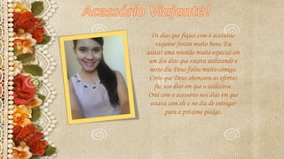 Os dias que fiquei com o acessório
viajante foram muito bons. Eu
assisti uma reunião muito especial em
um dos dias que estava utilizando e
neste dia Deus falou muito comigo.
Creio que Deus abençoou as ofertas
fiz nos dias em que o utilizava.
Orei com o acessório nos dias em que
estava com ele e no dia de entregar
para a próxima pledge.
 