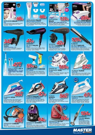 www.mastercadena.com
PLANCHA
ROWENTA
DW5112D1
2.400W. Suela MICRO STEA M 400 LÁSER
PRO FILE. Vapor variable. Doble sistema
antical integrado. Vapor vertical. Autolimpieza. Depósito
300ml. 03155997
56€
´90
ASPIRADOR
ESCOBA BOSCH
BBHMOVE4N
18 V. 2in1:escoba y de mano.
Sin cable. Hasta 36 min. Cepillo
turbo rotatorio eléctrico. Multifiltro
desmontable y lavable. Plegable.
Depósito de 300 ml. 03161948
104€
ASPIRADOR ROWENTA
RO 5349 EA
750W. Sin bolsa. Cyclonic. Depósito 1,5L. Boquilla parquet.
Boquilla para ranuras. Tubos metálicos telescópicos.
Sistema Clean Express. Clasificación ECO: A. 03157029
94€
DEPILADORA
BRAUN
Silk-épil 9567+PERFILADOR FG1100
Wet  Dry. Cordless Epilator. Línea de biquini, cara y piernas.
2 velocidades. Rodillos de masaje. 03160928
www.braun.com/es
C
M
Y
CM
MY
CY
CMY
K
AF Stoppers 10x10 Sellos Braun.pdf 1 11/06/15 17:22
*Informese en www.braun.com/es o en su tienda MASTER más cercana.
DEPILADORA BRAUN
832S
Cuidado Facial Sensitive. Cabezal de depilación pequeño
de 10 pinzas. Cabezal de limpieza facial. Cabezal
extrasensible. 03159097
68€
CEPILLO DENTAL ORAL B
Professional care
TriZone 600 (D16.524) 1 recambio
+ otros 2 gratis + PASTA DENTAL
15 ML
Tecnología TriZone. 20.000 pulsaciones.
Temporizador. Sensor de presión. 03157097
47€
´90
PLANCHA BOSCH
TDA5028120
2.800 W. Vapor constante 40 gr. Super vapor
180 gr. Auto apagado Secure. Vapor vertical.
Distribución optimizada del vapor. Selector de
temperatura. Antigoteo. 3AntiCalc. 03164263
67€
DEPILADORA PHILIPS
BRE630 00 Satinelle Advanced
Uso en seco y húmedo. Cabezales para el cuidado
corporal. Cabezal de afeitado y peine-guía. Cabezal para
cara y zonas delicadas. Cabezal de masaje. Luz Opti-Light.
Sin cable. 03161331
68€
SECADOR
DE PELO ROWENTA
Infini Pro Elite CV8722
2.200 W. Motor profesional AC. Ionic. Boquilla
concentradora de 8 mm. Difusor. 2 velocidades.
3 temperaturas. Botón de aire frío. 03157352
42€
PLANCHA PHILIPS
GC3829 80 Azur Performer
2.600 W. Vapor de hasta 45 g/min. Golpe de
vapor de hasta 200 gr. Suela SteamGlide. Vapor
vertical. Spray. Limpieza automática de la cal.
Posición ECO. 03162835
47€
SECADOR
DE PELO PHILIPS
HP8233
2.200 W. Función de aire frío. Ionizador. Difusor
de volumen y masaje. Boquilla ultrafina 11 mm.
2 accesorios. Turbo. 03152593
41€
PLANCHA
DE PELO BABYLISS
PURE METAL Oro rosa-ST481E
Placas de cerámica + metal 28x120 mm. 2 puntas
de silicona. Cubierta de metal. 5 temperaturas.
Función iónica anti encrespamiento. 03164290
129€
84€
ASPIRADOR NILFISK
COUPE NEO POWER EU
2.000W. Con bolsa. Depósito 2,1L. Filto HEPA. Indicador
llenado. Control variación velocidad. Accesorios
incorporados. Clase energética A. 031639347
www.braun.com/es
C
M
Y
CM
MY
CY
CMY
K
AF Stoppers 10x10 Sellos Braun.pdf 1 11/06/15 17:22
DEPILADORA BRAUN
Luz Pulsada Silk Expert BD3003
Sensor SensoadaptTM
. Tecnología IPL más rapida.
250.000 flashes. Potencia continua. Testado
clínicamente. Modo Suave. 03164324.
Secador
TAURUS
Fashion Profesional 2100
2.000W. Motor AC. 2 velocidades. 3 temperaturas.
Golpe de aire frío. Filtro extraíble, concentrador y
difusor. 03135458
Plancha UFESA
PV3200
2.700 W. Base cerámica. Vapor constante: 25 g/min.
Supervapor: 130 g. Vapor vertical. Spray. Antigoteo.
Planchado con vapor o en seco. Auto limpieza. Función
Cal. Cartucho antical. Depósito 300 ml. 03203337
36€
´90
LIMPIACRISTALES KARCHER
VAC 2 Premium
Autonomía 25 min, Aprox. 75 m². Batería de litio.
Depósito para agua sucia 100 ml. Incluido de serie:
Limpiacristales concentrado 1x20 ml. Botella pulveri-
zadora con paño de microfibras. Boquilla aspiradora
280 mm. 03163926
59€
ASPIRADOR COMELEC
Asp 2.208
900W. Sin bolsa. Multiciclonico. Tubos metálicos
cremallera. Regulador Electrónico. 03163661
49€
´90
289€139€
34€
´90
PLANCHA TAURUS
Artica 2600
Suela Inox. Golpe máximo de vapor 100gr/min. Antical y
antigoteo. Regulador de vapor y temperatura. Planchado
vertical. Auto limpieza. Spray de agua. 03149390
24€
´90
CENTRO DE
PLANCHADO TEFAL
GV7460
2.200 W. Vapor constante 120 gr/min. Vapor extra
220 gr/min. Presión 5 bar. Deposito 1,7 litros.
Suela cerámica. 03163952
169€
 