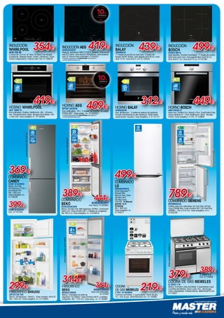 www.mastercadena.com
frigorÍfico
BEKO
RDSA310M20
Blanco. 4 Bandejas de cristal de
seguridad. Frío Estático. Clase Climática SN-ST. 4 estrellas
congelador. Alto 1.754 mm. Clase energ.: A+. 01160987
314€
364€
RDSA310M20X
Acero inox antihuellas.
01161697
ModeloRepresentado:RDSA310M20X
ESTRELLAS EN
CONGELADOR
4
INDUCCIÓN
WHIRLPOOL
ACM 334 BF
3 zonas (Ø 14,5 cm. Ø 18cm. Ø 30cm) con Booster.
9 potencias. Biselado frontal. Control Electrónico. Touch
Control independiente. Potencia total 7Kw. 01160816
354€
INDUCCIÓN
BALAY
3EB965LR
17 niveles de cocción en cada zona. 3 zonas con
función Sprint®
(boost). Zona gigante de Ø 28 cm. zona
de Ø 15 cm. Zona de Ø 21 cm. 01162555
439€
HORNO BALAY
3HB506XM
Inox. Multifunción. 3 niveles de potencia de gratinado.
Esmalte antiadherente de alta resistencia. Panel trasero
autolimpiable. Aqualisis. Clase energética: A. 01151751
312€
INOX
HORNO AEG
BP301302FM
Inox antihuellas. 74 L. 3 niveles de cocción. Limpieza
PYROLUXE®
. Clase energ.: A+. 01203551
*Consulta condiciones en tu tienda Master más cercana o
en www.saboratumanera.com
409€
INOX
ANTIHUELLAS
HORNO BOSCH
HBA74R251E
Acero inox. Pirolítico Eco, Normal y Plus. TouchControl Easy.
Guías extraíbles en 1 nivel. Multifunción. Sprint . Bandeja.
Parrilla. Clase energética: A-10%. 01149809
449€
ACERO
INOXIDABLE
INDUCCIÓN AEG
HK6532H2FB
Biselada. Electrónica DIRECT-TOUCH. StopGo. Zona frontal
izdo Ø 210mm. Zona dcha Ø 180/280mm. Zona posterior
izda. Ø 145mm Inicio automático. 01203257
*Consulta condiciones en tu tienda Master más cercana o
en www.saboratumanera.com
419€ INDUCCIÓN
BOSCH
PID631BB1E
Bisel delantero. EControl TouchSelect. 17 niveles de cocción.
Sprint para cada zona. Zona gigante Maxx de Ø 32 cm.
Zona de Ø 21 cm. Zona de Ø 15 cm. 01161365
499€
COMBINADO
BEKO
RCNA320K20W
Blanco. Frío Neo Frost. Neto frigo/cong 197/90 L. Iluminación
interior LED. Clase climática SN-T. 4 estrellas en congelador.
Alto 185.3 cm. Clase energética: A+. 01203918
389€
444€
ModeloRepresentado:RCNA320K20PT
FRIGORÍFICO ZANUSSI
ZRT23100 WA
Blanco. Útil frigo/cong. 184/44 L. Clase climática: SN-N-ST.
Alto 1.404 mm. Clase energética: A+. 01153953
299€
NEOFROST
ILUMINACIÓN
INTERIOR
LED
combinado SIEMENS
KG39NXI42
Puertas acero inox antihuellas. No Frost Total. útil Frig/
Cong 234/86 litros. Clase climática SN-T.Útil Frig/Cong
269/86 L. Alto 2.010 mm. Clase energética: A+++.
01202226
789€
TOTAL
NO FROST
PUERTAS
ACERO INOX
ANTIHUELLAS
COCINA
DE GAS MEIRELES
F 501 W MAGMA
Encimera esmaltada. 4 quemadores. Horno de gas.
51L. Grill de gas. 850x500x500 mm. 01150894
219€
COCINA DE GAS MEIRELES
G 2940 V W
Blanca. Encimera y tapa esmaltada. 4 quemadores a gas.
3 parrillas esmaltadas. Horno a gas: 44 L. Grill de gas.
Cajon calientaplatos. Portabombonas. 880x545x810 mm.
01150927
G 2940 V X
Inox. 01150928
Modelorepresentado:G2940VX
379€
389€
HORNO WHIRLPOOL
AKZ 7960 IX
Inox antihuellas. Pirolítico. Multifunción. 65L. 16 funcio-
nes. Precalentamiento rápido. Bisagras Slow Motion. Grill
y Turbo Grill. Clase energética A+. 01160340
INOX
ANTIHUELLAS
419€
COMBINADO
LG
GBB59SWRVS
Smart Diagnosis™.
NoFrost Total.
Multi-Air Flow. Clase
climática SN-T.
Útil refrig./cong
225/75L. 10 años de
garantía en el
compresor.
Alto 1.900 mm.
Clase energética: A+.
01163577
499€
TOTAL
NO FROST
ModeloRepresentado:CCBF6182XFH
NO FROST
ILUMINACIÓN
INTERIOR
LED
CCBF 6182XFH
Inox. 01161440
399€
combinado
CANDY
CCBF 6182WFH
Blanco. No Frost.
Útil Frig/Cong 217/61 L.
Iluminación LED.
Alto 1.850 mm.
Clase energética: A+.
01158258
369€
RCNA320K20PT
Inox Titanio. 01203902
 