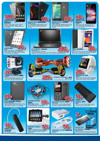 CÁMARA DEPORTIVA EBOX
ECD-6301
Pantalla 1,5 pulgadas. Objetivo gran angular de 170°A
+HD. Vídeo HD 1080p HDMI. Sumergible 30 metros.
MicroSD. USB2.0. Accesorios incluidos. 06162079
39€
BARRA DE
SONIDO JAPA
Groov
2x3W. Funcion manos libres. Bluetooth. Conexión
inalámbrica de hasta 10 metros. Batería de litio uso
6-8 horas. Carga por USB. 08157109
19€
CUADRACÓPTERO
NINCO
DRONE NANO 2 CAM
Cámara 640x480 píxeles. Banda de 2.4 GHz. Tarjeta
flash MicroSD incluida de 1 Gb. 06159629
Smartwatch JAPA
SSW5815
Pantalla 1,5” táctil. Sincroniza con teléfono: notificaciones,
llamadas, música...Podómetro. Alarma. Calendario. Selfie
mediante bluetooth (cámara BT). Blanco 08159999.
29€
PC PORTÁTIL LENOVO
IdeaPad Z50-75
15.6” LED Full HD 1920 x 1080 Pixeles.
Procesador 4 núcleos AMD A A10-7300 1,9 GHz. RAM 4 GB. 2xUSB 2.0. 1xUSB 3.0 (3.1 Gen 1). 1xHDMI.
Ethernet LAN (RJ-45). Bluetooth. Wifi. Disco duro 1 TB. S.O. Windows 10 Home 64 bits. 06163797
15´6”
499€
19€
TELÉFONO MOVIL ECHO
FIRST NEGRO
Pantalla color TFT 1,77”. 128 x 160 px. Camera VGA +
flash. Dual Sim. RAM 64Mbit - ROM 32Mbit. 350h en
espera. 6h de conversación. Bluetooth 2.0. 08163742
19€
MANOS LIBRES
SAMSUNG
EO-MG920BBE
Enlace via Bluetooth. 08164124
SOPORTE TABLET
JAPA
Diseñado para los reposa-cabezas de los asientos
del coche. Compatible con iPad y Android. Totalmente
ajustable con una rotación de 360º. 08161608
(tablet no incluida)
12€
SMARTPHONE
HISENSE
HS U962
Pantalla TFT HD 5”. 480 x 854 pxl. Dual Sim. 3G. S. O.
Android 6.0 Marshmallow. Procesador Quad core 1.2
GHz. Cámaras 5/2 mpx. 1GB RAM+8GB ROM- Ranura
microSD. WiFi. 08163464
69€
5”
TABLET ALCATEL
PIXI 3 (7)
HD IPS 7”. 1024 x 600 pxl. Dual Sim. Android 4.4 Kitkat. Qualcomm
Snapdragon 210. 1.1 GHz. Cámaras 0,3/2 mpx. 512MB RAM+4GB
ROM. WiFi. Blanca 06163938 / Negra 06163937
54€
7”
SMARTPHONE BRIGMTOM
BPHONE 551 QC
5,5” IPS QHD 960x540. MT6580, Quad Core 1,3Ghz.
RAM 1 GB. ROM 8 GB. Camaras 5/13 Mpx+flash. S.O.
Android 5.1 Lollypop. Dual SIM. Bluetooth 4.0/WIFI.
08163496
99€
5,5”5,5”
109€
SMARTPHONE
MOBIOLA
Atmos Pro II
HD IPS 5,5”. 1280 x 720 pxl. Dual Sim. Android 6.0.
Procesador MediaTek 6580. 4 nucleos. 1.3 GHz.
Cámaras 2/8 mpx con flash. 1GB RAM+8GB ROM. WiFi.
GPS. 08164063
5”
SMARTPHONE PRIMUX
Kappa P500/501
5” HD/IPS. 1280x720px. MTK6580, Quad Core 1,3Ghz.
RAM 1 GB. ROM 8 GB. Camaras 2/13 Mpx. Android 6.0
Marshmallow. Dual SIM. Bluetooth 4.0/GPS/WIFI.
08162805
89€
e-Book SPC
5608N
Pantalla de tinta electrónica 6”. e-Books, periódicos,
revistas... en formatos: EPUB, FB2, TXT, PDF, RTF, MOBI.
Hasta 8.000 libros. Lector de tarjetas. ROM 8 GB ampliable
con micro SD/ micro SD HC.06203330
79€
6”
69€
DISCO
DURO WESTERN DIGITAL
WD BUZG0010BBK
Disco duro externo portátil WD Elements 2.5”. Velo-
cidad de transferencia hasta 5 Gb/s. Capacidad 1TB.
Interfaz USB 3.0. 112x81x15 mm. 06164096
59€
14€
CARGADOR DE RED SAMSUNG
MICRO USB 2A
08164258
patinete electrico JAPA
GRAFITI / FLAME
12 Km/hora. Autonomía 2 horas. Peso minimo/maximo 20/100 kg. 12 Kg peso. Bluetooth audio. Carga en 2-3 horas.
209€
PROTECTOR
DE PANTALLA BIKUID
Tempered Glass
Protector de cristal / vidrio templado contra golpes. Compati-
ble con todos los móviles con pantallas de 5”. 08164330
5€
 