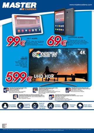 Precios IVA incluido. Fecha de validez de la oferta desde el 3 de abril al 30 de abril de 2017. Las campañas de financiación no son acumulables. En este establecimiento, los precios llevan repercutidos, en su caso, los costes de Gestión de los Residuos (RD 208/2005). En ventas sujetas a operaciones de
financiación, el importe a devolver no incluirá en ningún caso, los gastos de formalización de la operación financiera.
+
Asesoramiento
por especialista.
Presupuesto
gratuito y sin
compromiso.
Servicio de
transporte,
y retirada de tu
viejo aparato.
Instaladores
especialistas.
Financiación
a medida.
Master cuida el
medio ambiente.
*MaxiGarantía Cobertura exclusiva para el uso particular, no profesional
www.mastercadena.com
*MaxiGarantía Ampliación hasta 4 años
Garantizamos tu tranquilidad hasta 4 años
cubriendo los siguientes daños:
Averías Mecánicas o Eléctricas
Mano de Obra de técnicos, Piezas y componentes
Desplazamiento de técnicos especializados
*MaxiGarantía Multicobertura hasta 3 años
Garantizamos tu tranquilidad durante 3 años
cubriendo los siguientes daños
Rotura Accidental de tu aparato desde el 1er día
Averías incluso por Uso y Desgaste del aparato durante el 3er año
Mano de Obra,Piezas, Transporte y Desplazamiento
Derrame de Líquidos
*MaxiGarantía Cambio Directo 3er año
Te garantizamos un equipo nuevo durante el 3er año ante:
Averias Eléctricas o mecánicas
Averías incluso por Uso y Desgaste
Mano de Obra de Técnicos y Transporte
*MaxiGarantía Protección Cocina Completa
Protege hasta 4 años los electodomésticos de tu cocina ante cualquier imprevisto
Averías Eléctricas y Mecánicas
Averías por Uso y Desgaste
Hasta 6 electrodomésticos de tu cocina
Mano de Obra de técnicos, Piezas y componentes
Desplazamiento de técnicos especializados
*MaxiGarantía Protección Rotura de Pantalla 1 año
Garantizamos tu tranquilidad durante 1 año cubriendo los siguientes daños
Rotura Accidental de la Pantalla de tu Tablet o Smartphone desde el 1er día
Mano de Obra de Técnicos
Piezas, componentes y Transporte
SMARTPHONE ALCATEL
PIXI 4
5 FWVGA 854×480 TFT-TN. RAM 1GB.
Expansión SD hasta 32GB. Cámara Trasera
8MP Frontal 5MP. Android™ 6.0 Marshmallow.
Bluetooth. Wifi. Micro SIM. Blanco y negro.
08163856
599€
43”
4K
UHD HDR
69€
TABLET ALCATEL
PIXI 3
TFT LCD. 1280px. RAM 1Mb ROM 8Mb.
Expansión SD. Cámaras. Android 5.0.
Bluetooth. Wifi. Micro USB.
Blanca 06164054/negro. 0616405399€
10”
5”
LED UHD
SAMSUNG
UE43KU6400 UXXC
Quad Core. 3.840 × 2.160.
Active Crystal Color. 20 W.
Dolby Digital Plus.
3xHDMI. 2xUSB. LAN. WIFI.
DLNA. Bluetooth.
02161510
 