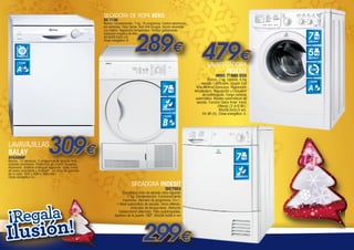 SECADORA DE ROPA BEKO
DC 7130

Blanco. Condensación. 7 kg. 15 programas. Control electrónico
por sensores. Flexy Sense. Auto Anti-arrugas. Acción reversible.
Luz interior. Regulación temperatura. Tambor galvanizado.
Indicador limpieza de filtro.
84,6x59,5x53 cm.
Clase energética: B

289€ 479€

12
CUBIERTOS

LAVASECADORA
INDESIT

CLASE

A+

LAVADO

5

SECADO

1.600

IWDC 71680 ECO

7
CONDENSACIÓN
CLASE

Blanco. 7 kg. Lavado. 5 Kg
secado.1.600 rpm. Opción Eco
time Mínimo Consumo. Regulación
temperatura, Regulación y Exclusión
de centrifugado. Carga variable
automática. Niveles automáticos de
secado. Función Delav timer: Inicio
Diferido (2-4-6-9h).
85x59,5x53,5 cm.
54 dB (A). Clase energética: A.

B

309€

LAVAVAJILLAS
BALAY
3VS306BP

7

7

Blanco. 12 servicios. 5 programas de lavado. Indicadores luminosos. Protección de cristal: Aquamix,
Aquavario. Sistema antifugas Aquasafe. Cuba mixta
de acero inoxidable y Polinox®. 10 años de garantía
de la cuba. 845 x 600 x 660 mm.
Clase energética A+.

CONDENSACIÓN

SECADORA INDESIT
IDC75EU

¡Regala

usión!
Il

Capacidad máx de secado ciclo algodón
7 Kg. Condensación. Funcionamiento
mecánico. Número de programas 15+1.
1 Nivel automático de secado. Inicio diferido.
Indicador de tanque lleno. Rotación
bidireccional alternada. Filtro autolimpiable.
Apertura de la puerta 180º. 85x59,5x58,4 cm

299€

R.P.M.

CLASE

A

 