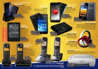 TELÉFONO DECT/SMARTPHONE
PANASONIC
LCD TFT en color de 3,5” FullDot.
Modo nocturno. Walkie Talkie.
Conexión a PC. Hasta 4 bases de
teléfono. TouchScreen 3G+ Wi-Fi®.
Versión Android™ OS 4. Tecla de
navegación. Memoria de
rellamada Ilimitado. Agenda
(Número de entradas) Ilimitado

199€

SMARTPHONE
LIBRE 3GO

SMARTPHONE
LIBRE BOGO

KX-PRX150 LIBRE

DROXIO B50

BO-LFSP5

Libre. Pantalla 5”. Android
4.2. Dual Core. Dual SIM.
Bluetooth. Wifi + GPS. Doble
camara. Trasera
5 mpx. Frontal 0.3 mpx.

Libre. Pantalla 5”. Android ICS 4.0.4.
Dual Core. Dual SIM. Bluetooth. Wifi
+ GPS. Cámara 8.0 Mpx con Flash.
GPS. WiFi.
Bluetooth. MicroSd.

139€

95€

SMARTPHONE LIBRE SAMSUNG
GALAXY Y DUOS S6102

Libre. Comunicador híbrido dual. Red & Datos HSDPA
7,2 Mbps. Pantalla 3,14”. 240 x 320mpx. Cámara
3 Mpx. Procesador Broadcom 832 Mhz. S.O. Android
Gingerbread 2.3. Banda : 850 / 900 / 1.800 / 1.900 /
2.100. E-Mail Push. Grabadora de voz.
09,8 x 60 x 12 mm. 109 gr.

E-BOOK
SUNSTECH
EBI4GB2BK

eBook de 6" y tinta
electrónica. Ultraligero.
Memoria interna de
4 Gb. Entrada para
tarjetas micro SD.
Puerto mini USB.
Accesorios: auriculares
y cable USB.

165€

89€

TELÉFONO
INALÁMBRICO
PHILIPS

44€

16€

BATERÍA
AUXILIAR 3GO

POWERBANK 8000MAH

Fabricada con Polímeros de Iones de Lítio.
Indicador de encendido 4 niveles LED. Salida 1 USB 5V/2100mAh. Salida 2
USB 5V/1000mAh. Entrada
Mini USB 5.0V/500mAh.

AURICULARES 3GO
TYRION TYRBK/TYRW

Jack 3,5”. Cable 150 cm.
Respuesta 20Hz-10Khz. Para
cualquier dipositivo con conector
hembra Jack 3,5”.
Color blanco o rojo.

KX-TG2512
DUO

D1501B

D1502B Duo

42€

Negro. Cubierta posterior
antideslizante. Pantalla de 4,1
cm. ámbar. Teclas directas.
Hasta 16 horas de conversación.
Identificación de llamada entrante.
Sonido nítido. El ecualizador
paramétrico. Diseño de antena
optimizado. Radiación reducida

27€

13€

MULTIFUNCIÓN CANON
PIXMA MG2450

Impresión, copia y escaneo. Acabado blanco. Impresiones de hasta 4.800 x 600
ppp. Tecnología de cartuchos FINE. Impresión Web inteligente. Resolución del
escáner 600 x 1200 ppp max A4. Hi-Speed USB. Copia hasta 21 documentos A4.

26€

TELÉFONO DECT PANASONIC

KX-TG2511

LCD 1.4”. Teclado iluminado y LCD. Modo Eco Táctil. Manos libres y auriculares. Agenda
50 nombres y números. Sonido Claro. 2 Auriculares y 1 Unidad base con cargador
integrado.

54€

 
