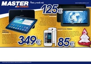 125€

www.mastercadena.com

TABLET SUNSTECH
TAB97QC8GBBK

Android 4.2.2 Jelly Bean. Pantalla 9” multipoint
capacitiva. HD1024x600px. G-Sensor. Quad
Core a 1,2GHz. RAM 1GB DDR 8Core GPU.
Memoria interna: 8 GB (hasta 32 GB vía micro
SD). Conectividad: 802.11 b/g/n, módulo Wi-Fi
integrado y compatible 3G externo a través de micro
USB. Mini HDMI 1.4 y auriculares. 2 cámaras.

TABLET
SAMSUNG

GALAXY TAB 3 10.1
Conectividad 2G EDGE / GPRS, 3G HSPA+
21 Mbps. Wi-Fi 802.11a/b/g/n 2,4 + 5 GHz,
Wi-Fi Direct, Bluetooth, Conectividad MHL
1.2, PC Sync. KIES, KIES Air. S.O. Android
Jelly Bean 4.2. TFT 16 M Colores. Tamaño
10.1” 1.280 x 800. Dual Core 1,6 GHz,
RAM 1 GB. Memoria Interna 16 GB. Cámara
trasera 3 MP, delantera 1,3 MP.

SMARTPHONE PRIMUX
DELTA 2 W

349€

Precios IVA incluido. Fecha de validez de la oferta del 9 de diciembre de 2013 al 12 de enero 2014.

Blanco. Libre. 3G. Pantalla 3,5”. Procesador MTK6572M Dual
Core (1GHz). Android OS versión 4.2 Jelly Bean. RAM 512 MB.
Almacenamiento: 4GB. Resolución 320x480. Cámara trasera 3.0Mpx.
Cámara frontal 1.3Mpx. Ranura Micro SD hasta 32GB. Wifi, GPS,
Bluetooth 4.0, FM. Soporta MP3,MP4. Dual SIM.

85€

 