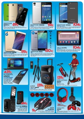 SMARTPHONE AVENZO
MOB 4PRO (AV116)
5“ IPS. 1080×1920 Multitouch. 4G. Octa-Core. Android 6.0. RAM de 2 GB.
ROM 16 GB. Dual SIM. Cámaras de 16 Mpxi y 8 Mpxi. Doble Flash LED
Selfie. WiFi. Bluetooth 4.0. GPS. 08162813
104€
5”
SMARTPHONE HISENSE
T5 PLATA
5” HD. S.O. Android 7.0. ROM 8 GB. RAM 1 GB. MT6737V/W Quadcore
1.25 GHZ. SD Card hasta 32 GB. Camaras8/5 mpx. 4G, 3G, GSM. WiFi
802.11b/g/n. Bluetooth 4.0. USB 2.0. MicroUSB. 08166943
5”
94€
TELÉFONO MOBIOLA
MB610 FLIP SENIOR
LCD TFT 2,4/1.77”plx. 2xmicro SIM.
500 Contactos + memoria SIM.
50 SMS. RAM 32 MB + 32 MB.
MicroSD hasta 32 GB. Cámara.
Bluetooth 3.0. Black 08167072.
44€
SMARTPHONE
MOBIOLA
INTI
5” IPS Full HD. 4G. Sensor de huella dactilar. Quad Core 1.3GHz.
Android 7.0. RAM 2 GB. ROM 16 GB. Micro SIM. Cámaras de 13/5 Mpxi.
Dual LED Flash trasero. 08166124
89€
5”
TABLET Alcatel
PIXI 3 8079
Pantalla 10.1 800x1280px. LCD IPS. Quad Core 1.3 MHz. RAM 1GB. Interna
8GB (hasta 64GB MicroSD). Cámara 2MP. Frontal 0,3MP. Bluetooth 4.0. WIFI.
Android 5.0 Lollipop. 4060mAh. Negra 06164053. Blanca 06164054.
104€
10,1”
AURICULARES
AVENZO
AV606
Micrófono incorporado. Manos libres. Plegable. Ajustable. Cable de 1,3 m.
Negro 08165229 / Rojo 08165231
7€
15,6”
439€
PC PORTÁTIL
LENOVO
V110-80TL00A9SP
HD. Intel Core i3-6006U.
2 GHz. RAM 4GB. Disco
Duro 500GB. Intel HD
Graphics 520. WiFi.
Bluetooth. HDMI. 2xUSB.
Windows 10. 06164919
SMARTPHONE XIAOMI
RedMi 4A 2G+16G Dorado
LCD IPS HD 5” 720 x 1280 px. Dual SIM. 4G. RAM 2Gb. ROM 16Gb. Procesador
Snapdragon 435 octa-core 1,4 GHz. Android. Cámara 13Mpx y frontal 5Mpx.
Dual SIM. WiFi. Bluetooth. 08166959
4G
5”
119€ SMARTPHONE MEIZU
M5S
5,2”
IPS. HD (1280x720 píxeles). 4G. S.O. Flyme 6.0. Procesador Mediatek
6750 octa-core Cortex A53 a 1,5 GHz. Dual nanoSIM: 2 Micro SIM. RAM 3 GB.
ROM 16 GB. 128 GB con Micro SD. Cámaras trasera/frontal 8/5 mpx.
Silver. 08165371
4G
130€
5,2”
9€
RATÓN
SCORPION
GAMING LED MA M110
6 botones. 2400 dpi. Luz led 4 colores. 3 millones
de pulsaciones. Cable trenzado. 06165870
Altavoz
TROLEY MANTA
SPK5017 ERIE
80 W. Conexiones USB / SD / MMC / 2xMicro / 1xGuitarra. Control remoto.
Micrófono. Luces efecto Disco LED RGB. 06164069 (Nuevo 06167630)
Control
remoto
LED RGB
Batería
7Ah
Radio FM
Bluetooth
Conexión
USB
Conexión
Guitarra
Micro
SD/MMC
Ecualizador
139€
PATÍN ELÉCTRICO
MANTA
MES001K
Niño. Peso max 70 Kg.
Distancia max 10/12 Km.
Velocidad max. 12 Km/h. Batería recargable 4.4ah. Rojo 06167916
139€
 