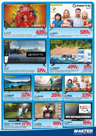 www.mastercadena.com
LED ENGEL
LE2480SM
LED HD Ready 24 inch-61 cm 1.366x768p. 2xHDMI.
1xUSB 2.0. CI+. Dolby Digital Plus. Con soporte 554x370x134 mm. 02168429
169€MONITOR TV LED SAMSUNG
T24E310EW
VA LED Flat 23,6 inch-60 cm. 1.366x768p. 2xHDMI. Respuesta 8 (G to G) ms.
1xUSB. CI Slot. Dolby Digital Plus. Altavoces 5 Wx2. 36 kWh/año.
Clase energética: A. Con soporte 561x376x123 mm. 02166947
179€
TV LED LG
55UK6100PLB
LED IPS. 4K UHD 55 inch-140 cm. 3840x2160p. 1600 HZ PMI. Procesador
Quad Core de 10 Bit. 4K Active HDR. Ultra Stadium Surround. SmartTV WebOS 3.5. 3xHDR. 3xHDMI. 2xUSB. USB Rec.
CI+. WIFI. Con peana 1249x785x235 mm. 148 kWh/año. Clase energética: A. 02167896
639€
55inch/140cm
LED MANTA
55LUA57L
DLED UHD 4K 55 inch-140 cm. 3840×2160p. S.O. Android: 4.4. Wi-Fi integrado. Smart TV. Dolby Digital.
145 kWh/año. Sin soporte 1.253x738x83 mm. 02167594
589€
55inch/140cm
519€
LED LG
49LJ614V
LED Full HD 49 inch-124 cm. 1920x1080p. SmartTV webOS 3.5. Procesador Dual Core.
Live Zoom. WiDi (PC Mirroring Inalámbrico). Sonido 20W. 2.0 ch. Virtual Surround Plus.
Wifi. 3xHDMI. 2xUSB. USB Grabador. Con soporte 1.107x701x235 mm. 02164966
49inch/124cm
LED SAMSUNG
UE32J4500AWXXC
32 inch-81 cm. HD Ready 1.366 x 768p. Sonido 20W RMS. Wi-Fi integrado.
Smart TV. 2xHDMI. 1xUSB. CI+ (1.3). Entrada de red (LAN). Sonido RMS)
10W(5W+5W). Clase Energética: A. Con soporte 745x467x151 mm. 02160177
329€
32inch/81cm
LED HISENSE
H39A5100
DLED HD Ready 39 inch-98 cm 1920x1080p. 60 Hz. CI+. 2xHDMI. 1xUSB.
Clase energética: A. Con soporte 885x213x557 mm. 02167993
39inch/98cm
289€
3 X 2X
Wi-Fi
LED MANTA
9320E1S EMPEROR
LED HD Ready 32 inch-81 cm. 1366x768 p. Android 4.4. 200 Hz RMR.
Contraste dinámico 4,000.000:1. 3xHDMI. 2xUSB2.0. WiFi. Ethernet. CPU: A7
1,4 GHz Core 2. Clase energética: A. 02166285
239€
32inch/81cm
169€LED NEVIR
NVR 7423 32HD N
LED 32 inch/81 cm. THD Ready 1.366x768p.
Sonido 10W RMSx2. Con peana 720x480x190 mm. 02167826
32inch/81cm 24inch/61cm23,6
inch/60cm
LED SAMSUNG
UE43NU7025KXXC
LED HD 4K 43 inch-108 cm. 3.840x2.160. HDR 10+. Dolby Digital Plus. Sonido
20W RMS 2.0 ch. Navegador web. Wifi. 2xHDMI. 1xUSB. 97 kWh/año. Clase
Energética: A. Con soporte 970x605x207 mm. 02168520
499€ 599€UE50NU7025KXXC
LED HD 4K 50 inch-125 cm.
127 kWh/año. Con soporte
1125x693x242 mm. 02168519
43inch/108cm
50inch/125cm
 