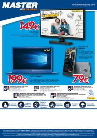 +
www.mastercadena.com
Asesoramiento
por especialista.
Presupuesto
gratuito y sin
compromiso.
Servicio de
transporte,
y retirada de tu
viejo aparato.
Instaladores
especialistas.
Financiación
a medida.
Master cuida el
medio ambiente.
*MaxiGarantía Cobertura exclusiva para el uso particular, no profesional
*MaxiGarantía Ampliación hasta 4 años
Garantizamos tu tranquilidad hasta 4 años
cubriendo los siguientes daños:
Averías Mecánicas o Eléctricas
Mano de Obra de técnicos, Piezas y componentes
Desplazamiento de técnicos especializados
*MaxiGarantía Multicobertura hasta 3 años
Garantizamos tu tranquilidad durante 3 años
cubriendo los siguientes daños
Rotura Accidental de tu aparato desde el 1er día
Averías incluso por Uso y Desgaste del aparato durante el 3er año
Mano de Obra,Piezas, Transporte y Desplazamiento
Derrame de Líquidos
*MaxiGarantía Cambio Directo 3er año
Te garantizamos un equipo nuevo durante el 3er año ante:
Averias Eléctricas o mecánicas
Averías incluso por Uso y Desgaste
Mano de Obra de Técnicos y Transporte
*MaxiGarantía Protección Cocina Completa
Protege hasta 4 años los electodomésticos de tu cocina ante cualquier imprevisto
Averías Eléctricas y Mecánicas
Averías por Uso y Desgaste
Hasta 6 electrodomésticos de tu cocina
Mano de Obra de técnicos, Piezas y componentes
Desplazamiento de técnicos especializados
*MaxiGarantía Protección Rotura de Pantalla 1 año
Garantizamos tu tranquilidad durante 1 año cubriendo los siguientes daños
Rotura Accidental de la Pantalla de tu Tablet o Smartphone desde el 1er día
Mano de Obra de Técnicos
Piezas, componentes y Transporte
Precios IVA incluido. Fecha de validez de la oferta desde el 03/09/2018 al 30/09/2018. Las campañas de financiación no son acumulables. En este establecimiento, los precios llevan repercutidos, en su caso, los costes de Gestión de los Residuos (RD 208/2005). El plazo de devolución máximo son
48 horas desde la entrega del producto al comprador. Sólo se aceptarán devoluciones de producto que esté en perfecto estado. Debe venir acompañado de su embalaje de origen, sin desperfectos (excepto en Lavavajillas, Lavadoras, Cocinas, Frigoríficos y Congeladores). En ventas sujetas a operaciones de
financiación, el importe a devolver no incluirá en ningún caso, los gastos de formalización de la operación financiera.
Si es Usted el consumidor final de artículos adquiridos en tiendas que vendan en base al presente folleto, que estén sujetos a compensación equitativa por copia privada, tiene el derecho a obtener el reembolso de su respectivo importe, si cumple los requisitos previstos en el artículo 25.8 del texto
refundido de la Ley de Propiedad Intelectual. En su caso, la solicitud debe realizarla a través de la Sede Electrónica de la Sociedad Gestora responsable de las tramitaciones relativas al Canon Digital.
Los artículos sujetos a compensación equitativa por copia privada (Ley de Propiedad Intelectual) tienen incluido en el precio unitario anunciado, la compensación a satisfacer en función de lo establecido en la Disposición transitoria segunda del Real Decreto-ley 12/2017 de 3 julio
(Sec. I, Página 56451, BOE número 158 de martes 04 de julio de 2017).
PORTÁTIL INNJOO
A100
14,1. Procesador Intel Cherry Trail-T3 Quad Core 1,84Ghz. Intel HD
Graphics Gen8-LP 600Mhz. RAM 2Gb DDR3L. Almacenamiento 32Gb
EMMC. Cámara 0,3Mpx. 10000 mAh. Bluetooth 4.0. WiFi. HDMI.
Windows 10. 06168453199€
14,1
inch
SMARTPHONE
MOBIOLA
POLYS (4G)
4,5 FWVGA IPS (854x480 px).
Android 7.0. Quad Core 1,3GHz.
1Gb RAM. 16Gb ROM. Micro-SD
hasta 32Gb. Cámara trasera
8Mpx autofocus. Frontal 2Mpx.
1450 mAh. USB 2.0. Bluetooth
4.0. WiFi. 08167855
79€
4,5inch
MONITOR LG
24MT49 DS
24/61cm IPS. HDMI. USB 2.0. DVBT/C. Altavoz interno 5x2W.
Consumo 26W. Modo Juegos. 02167095
en tu Tienda de Confianza
RENUEVA
TU HOGAR
149€
24inch/61cm
 