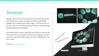 Drumair
DRUMair is great fun for drum lovers who want to practice and improve their
skills. With just your computer, Leap Motion controller and the DRUMair
application you can feel like you’re really on stage — in 3D! You can even use
your own, real drum sticks. Have fun with your friends, be creative and get the
feeling of playing drums with DRUMair.
It’s the perfect idea for a party or practicing in your spare time. Don’t have real
drum sticks? Check out our tutorial to see how you can create your own set of
drumsticks using just two sheets of paper and a piece of adhesive tape in less
than 1 minute.
Full case: http://jazzy.pro/drumai
Business Model, Prototyping, MVP
 