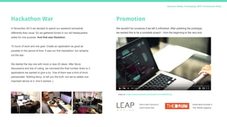 Business Model, Prototyping, MVP, Promotional Video
Hackathon War
In November 2013 we decided to spend our weekend somewhat
differently than usual. So we gathered forces in our old headquarters
solely for one purpose. And that was Hackaton.
72 hours of work and one goal. Create an application as good as
possible in this period of time. It was our first Hackathon, but certainly
not the last.
We started the day one with more or less 20 ideas. After fierce
discussions and lots of voting, we narrowed the final number down to 3
applications we wanted to give a try. One of them was a kind of drum
pad/sampler. Nothing fancy, to tell you the truth, but we’ve added one
important device to it. And it worked :)
Promotion
We wouldn't be ourselves if we left it unfinished. After polishing the prototype,
we wanted this to be a complete project – from the beginning to the very end.
Video at: https://www.youtube.com/watch?v=Cm56SfQ1Cvg
Visit in San Francisco's
LEAP motion HQs.
Article about Drumair in
THE DRUM magazine.
 