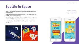 Spottie in Space
Spottie in space is an exceptional story, complete with animated illustrations
and full of humor.
Solve beautiful, animated puzzles to learn the fate of a cat named Spottie and
reach the climax of this amazing story.
This fairy tale will surprise, delight and persuade children to learn mathematics,
astronomy and physics in a fun way!
Have endless hours of fun with 3 levels of difficulty in this unique animated
jigsaw game!
Games / iOs / Android
AppStore : Download
Google Play: Download
 