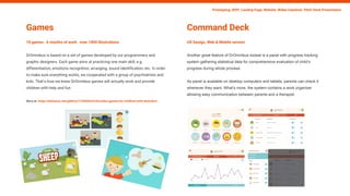 Games
10 games 6 months of work over 1000 illustrations
DrOmnibus is based on a set of games developed by our programmers and
graphic designers. Each game aims at practicing one main skill, e.g.
differentiation, emotions recognition, arranging, sound identification, etc. In order
to make sure everything works, we cooperated with a group of psychiatrists and
kids. That’s how we knew DrOmnibus games will actually work and provide
children with help and fun.
More at: https://behance.net/gallery/11359263/DrOmnibus-games-for-children-with-disorders
Prototyping, MVP, Landing Page, Website, Wideo Explainer, Pitch-Deck Presentation
Command Deck
UX Design, Web & Mobile version
Another great feature of DrOmnibus toolset is a panel with progress tracking
system gathering statistical data for comprehensive evaluation of child’s
progress during whole process.
As panel is available on desktop computers and tablets, parents can check it
whenever they want. What’s more, the system contains a work organizer
allowing easy communication between parents and a therapist.
 