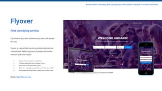 Flyover
First crowdying service.
Fly wherever you want, whenever you want, with people
like you.
Flyover is a social web service providing dedicate and
customizable flights to groups of people with similar
interests and travel needs.
1. Choose where you want to y and when.
2. If Flyover already has such a request - join it.
3. Share your request with other people.
4. When there is enough people, Flyover will offer you a flight.
5. More people travelling means a lower price for each ticket.
Check: http://flyover.com
Business Model, Prototyping, MVP, Landing Page, Video Explainer, Materials for investors, Pitch Deck
 