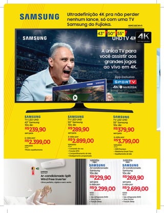 43MU6100
43745
•Modo espelhamento
R$
2.399,00
à vista por:
TV LED UHD
43" Samsung
R$
239,90
10x de:
semjuros
50MU6100
43748
• Comando de voz
• Função EPG
• Compartilhamento de tela
• Desligamento programado
R$
2.899,00
à vista por:
TV LED UHD
50" Samsung
R$
289,90
10x de:
semjuros
55MU6100
43749
• HDRPremium
• PlataformaSmartTizen
• Espelhamentodetela
R$
3.799,00
à vista por:
TV LED UHD
55" Samsung
R$
379,90
10x de:
semjuros
Ultradefinição 4K pra não perder
nenhum lance, só com uma TV
Samsung do Fujioka. HDMI USB WI-FI
43" 50" 55"
A
9.000BTUs
FRIO
12.000BTUs
FRIO
9000
198334
R$
2.299,00
à vista por:
Ar-condicionado
Samsung
semjuros
R$
229,90
10x de:
• Gás refrigerante R410
• Vírus Doctor
• Função Sleep
12000
198335
R$
2.699,00
à vista por:
Ar-condicionado
Samsung
semjuros
R$
269,90
10x de:
• Gás refrigerante R410
• Vírus Doctor
• Função Sleep
 