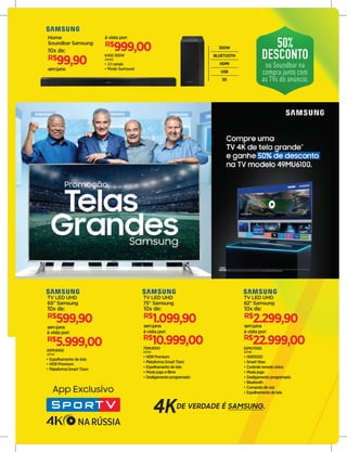 65MU6100
43752
R$
5.999,00
à vista por:
TV LED UHD
65" Samsung
semjuros
R$
599,90
10x de:
• Espelhamento de tela
• HDR Premium
• PlataformaSmart Tizen
75MU6100
43755
• HDRPremium
• PlataformaSmartTizen
• Espelhamentodetela
• Modojogoefilme
• Desligamentoprogramado
R$
10.999,00
à vista por:
TV LED UHD
75" Samsung
R$
1.099,90
10x de:
semjuros
82MU7000
43758
• HDR1000
• SmartView
• Controleremotoúnico
• Modojogo
• Desligamentoprogramado
• Bluetooth
• Comandodevoz
• Espelhamentodetela
R$
22.999,00
à vista por:
TV LED UHD
82" Samsung
R$
2.299,90
10x de:
semjuros
Home
Soundbar Samsung
semjuros
R$
99,90
10x de:
K450 300W
40429
R$
999,00
à vista por:
• 2.1 canais
• Modo Surround
300W
BLUETOOTH
HDMI
USB
3D
50%
DESCONTO
no Soundbar na
compra junto com
as TVs do anúncio.
 