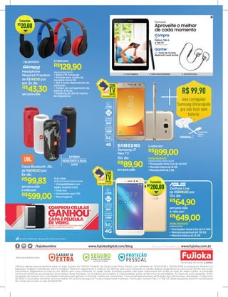 ESTÉREO
RESISTENTEÀÁGUA
S/FIO
BLUETOOTH
CÂMERA
FRONTAL
5MP
CÂMERA
TRASEIRA
13MP
7.0
2 CHIPS
5.5"
4G
Samsung J7
Neo TV
semjuroscada
R$
89,90
10x de: DESBLOQUEADO
242515/242516/242514/242517
•ProcessadorOcta-Corede1.6GHZ
•Memóriainternade16GB
•MemóriaRAMde2GB
R$
899,00
à vista por:
Caixa Bluetooth JBL
semjuroscada
R$
99,83
de R$649,00 por:
6x de:
FLIP 4 16W
56797/56779/56778/56781/56780
• Compatibilidade com
tablet, Android e IOS
• Viva-voz
• Autonomia para 12h
• Recarregável
R$
599,00
à vista por:
R$ 99,90
leve carregador
Samsung Ultrarrápido
pra não ficar sem
bateria.
TA20BULTRA
RAPIDO
255013
Ofertas válidas exclusivamente para as lojas Fujioka do Distrito Federal, de Goiás e de Minas Gerais, com validade de 11/04/2018 a 30/04/2018 ou enquanto durarem os
estoques. Imagens ilustrativas. Som e Imagem/ Telecom: pagamento à vista ou em até 10x sem juros somente no cartão. Beleza: pagamento à vista ou em até 6x sem juros.
Informática: pagamento à vista ou em até 6x sem juros somente no carão. Esses produtos podem não estar disponíveis em todas as lojas da rede Fujioka. A condição
comercial é restrita aos produtos anunciados neste impresso. Os produtos anunciados à vista poderão sofrer acréscimos se parcelados. As taxas de juros poderão sofrer
variações de acordo com a entidade financeira que aprovar a linha de crédito ao consumidor. Fica ressalvada eventual retificação das ofertas aqui veiculadas. O desconto
de 50% no Soundbar somente será concedido na compra de alguma TV anunciada neste impresso. Promoção Compre Tab A e Tab S3 válida enquanto durarem os estoques
dos fones de ouvido ou até 30/04/2018.
/fujiokaonline www.fujiokadigital.com/blog Serviços fotográficos: www.fujioka.com.br
Serviços exclusivos:
DESBLOQUEADO
237582/237583
• Processador Quad-Core de 1.4 GHz
• Memória expansível até 128 GB
• Memória interna de 16 GB
R$
649,00
à vista por:
de R$849,00 por:
Zenfone Live
semjuroscada
R$
64,90
10x de:
CÂMERA
FRONTAL
5MP
CÂMERA
TRASEIRA
13MP
6.0
2 CHIPS
5.0"
4G
ORIGINAL
Aproveite o melhor
de cada momento
Promoção
Galaxy Tab S3
S-Pen Inteligente Muito mais produtividade Alta Performance
Imagens meramente ilustrativas. *Preço sugerido. Promoção válida enquanto durarem os estoques nas lojas participantes. Solicite ao gerente o regulamento completo.
C
M
Y
CM
MY
CY
CMY
K
01.10 - Bundle_Tab_S3_KV_Horizontal_V2 copy.pdf 1 16/01/18 17:07
Ganhe*
Fone de Ouvido
Bluetooth Level Active
Galaxy Tab A
e Tab S3
Compre
243078/243088/243103/243104
255226/255227/255225
• Rádio FM integrada
• Entrada para cartão de
memória micro SD
• Até 5 horas dependendo da
utilização
• Tempo de carregamento da
bateria: 3 horas
• Distância de até 10 metros
do dispositivo
à vista por:
R$
129,90
semjuroscada
R$
43,30
em 3x de:
Headphone
Maxprint Freedom
de R$149,90 por:
R$
20,00
Economize
R$
200,00
Economize
 